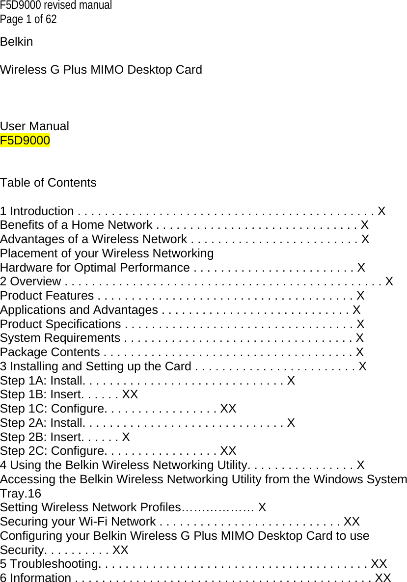 F5D9000 revised manual Page 1 of 62 Belkin   Wireless G Plus MIMO Desktop Card    User Manual F5D9000   Table of Contents  1 Introduction . . . . . . . . . . . . . . . . . . . . . . . . . . . . . . . . . . . . . . . . . . . . X Benefits of a Home Network . . . . . . . . . . . . . . . . . . . . . . . . . . . . . . X Advantages of a Wireless Network . . . . . . . . . . . . . . . . . . . . . . . . . X Placement of your Wireless Networking Hardware for Optimal Performance . . . . . . . . . . . . . . . . . . . . . . . . X 2 Overview . . . . . . . . . . . . . . . . . . . . . . . . . . . . . . . . . . . . . . . . . . . . . . . X Product Features . . . . . . . . . . . . . . . . . . . . . . . . . . . . . . . . . . . . . . X Applications and Advantages . . . . . . . . . . . . . . . . . . . . . . . . . . . . X Product Specifications . . . . . . . . . . . . . . . . . . . . . . . . . . . . . . . . . . X System Requirements . . . . . . . . . . . . . . . . . . . . . . . . . . . . . . . . . . X Package Contents . . . . . . . . . . . . . . . . . . . . . . . . . . . . . . . . . . . . . X 3 Installing and Setting up the Card . . . . . . . . . . . . . . . . . . . . . . . . X Step 1A: Install. . . . . . . . . . . . . . . . . . . . . . . . . . . . . . X Step 1B: Insert. . . . . . XX Step 1C: Configure. . . . . . . . . . . . . . . . . XX Step 2A: Install. . . . . . . . . . . . . . . . . . . . . . . . . . . . . . X Step 2B: Insert. . . . . . X Step 2C: Configure. . . . . . . . . . . . . . . . . XX 4 Using the Belkin Wireless Networking Utility. . . . . . . . . . . . . . . . X Accessing the Belkin Wireless Networking Utility from the Windows System Tray.16 Setting Wireless Network Profiles……………… X Securing your Wi-Fi Network . . . . . . . . . . . . . . . . . . . . . . . . . . . XX Configuring your Belkin Wireless G Plus MIMO Desktop Card to use Security. . . . . . . . . . XX 5 Troubleshooting. . . . . . . . . . . . . . . . . . . . . . . . . . . . . . . . . . . . . . . . XX 6 Information . . . . . . . . . . . . . . . . . . . . . . . . . . . . . . . . . . . . . . . . . . . . XX        