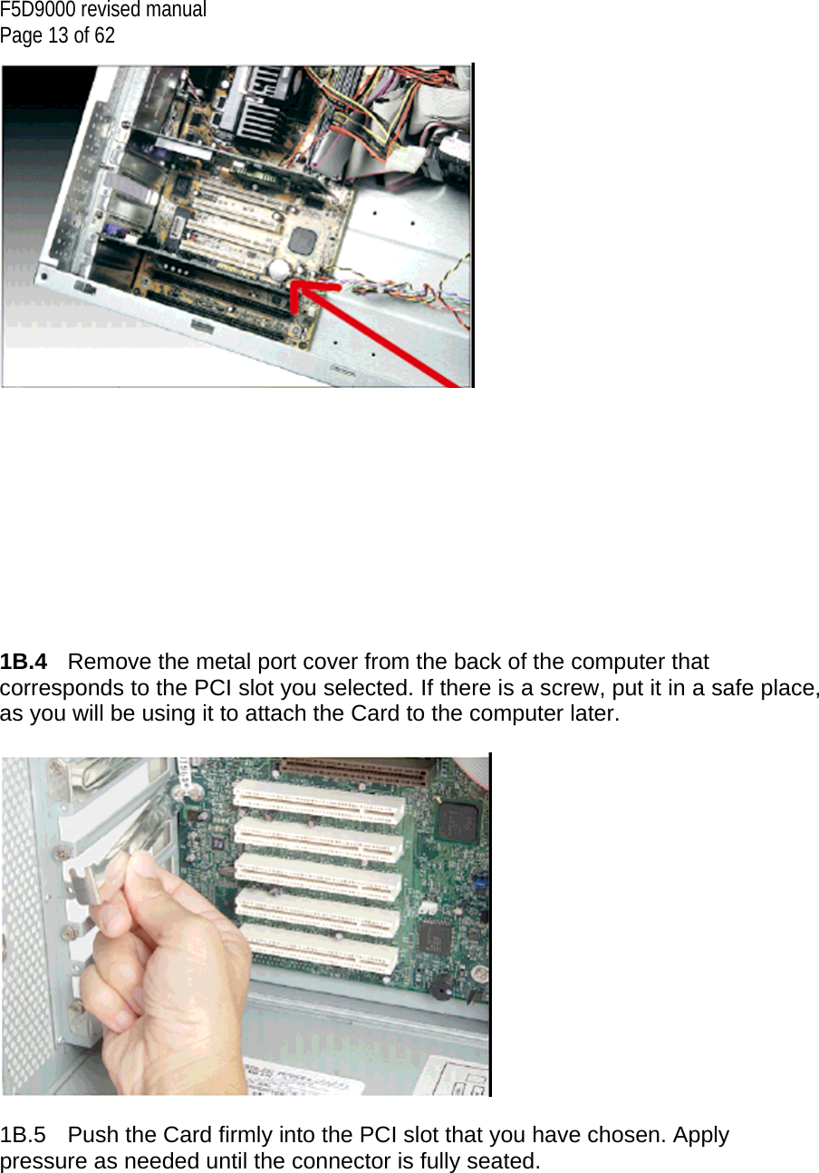 F5D9000 revised manual Page 13 of 62            1B.4  Remove the metal port cover from the back of the computer that corresponds to the PCI slot you selected. If there is a screw, put it in a safe place, as you will be using it to attach the Card to the computer later.    1B.5  Push the Card firmly into the PCI slot that you have chosen. Apply pressure as needed until the connector is fully seated.   