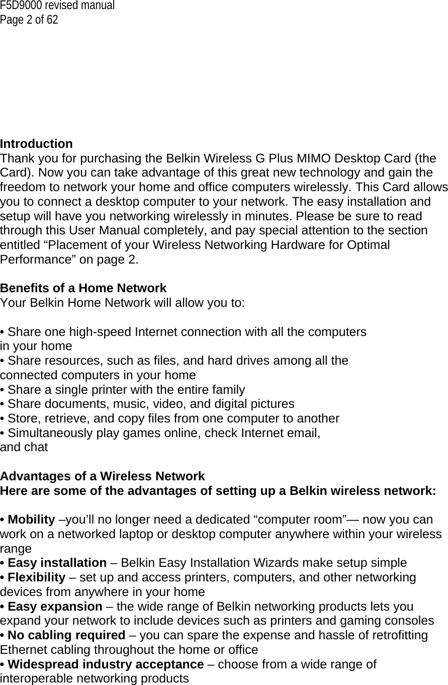 F5D9000 revised manual Page 2 of 62        Introduction Thank you for purchasing the Belkin Wireless G Plus MIMO Desktop Card (the Card). Now you can take advantage of this great new technology and gain the freedom to network your home and office computers wirelessly. This Card allows you to connect a desktop computer to your network. The easy installation and setup will have you networking wirelessly in minutes. Please be sure to read through this User Manual completely, and pay special attention to the section entitled “Placement of your Wireless Networking Hardware for Optimal Performance” on page 2.   Benefits of a Home Network Your Belkin Home Network will allow you to:  • Share one high-speed Internet connection with all the computers in your home • Share resources, such as files, and hard drives among all the connected computers in your home • Share a single printer with the entire family • Share documents, music, video, and digital pictures • Store, retrieve, and copy files from one computer to another • Simultaneously play games online, check Internet email, and chat  Advantages of a Wireless Network Here are some of the advantages of setting up a Belkin wireless network:  • Mobility –you’ll no longer need a dedicated “computer room”— now you can work on a networked laptop or desktop computer anywhere within your wireless range • Easy installation – Belkin Easy Installation Wizards make setup simple • Flexibility – set up and access printers, computers, and other networking devices from anywhere in your home • Easy expansion – the wide range of Belkin networking products lets you expand your network to include devices such as printers and gaming consoles • No cabling required – you can spare the expense and hassle of retrofitting Ethernet cabling throughout the home or office • Widespread industry acceptance – choose from a wide range of interoperable networking products  