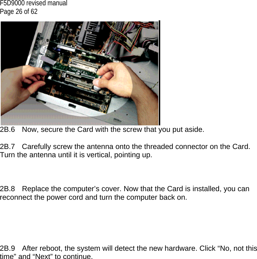 F5D9000 revised manual Page 26 of 62  2B.6  Now, secure the Card with the screw that you put aside.  2B.7  Carefully screw the antenna onto the threaded connector on the Card. Turn the antenna until it is vertical, pointing up.     2B.8  Replace the computer’s cover. Now that the Card is installed, you can reconnect the power cord and turn the computer back on.      2B.9  After reboot, the system will detect the new hardware. Click “No, not this time” and “Next” to continue. 