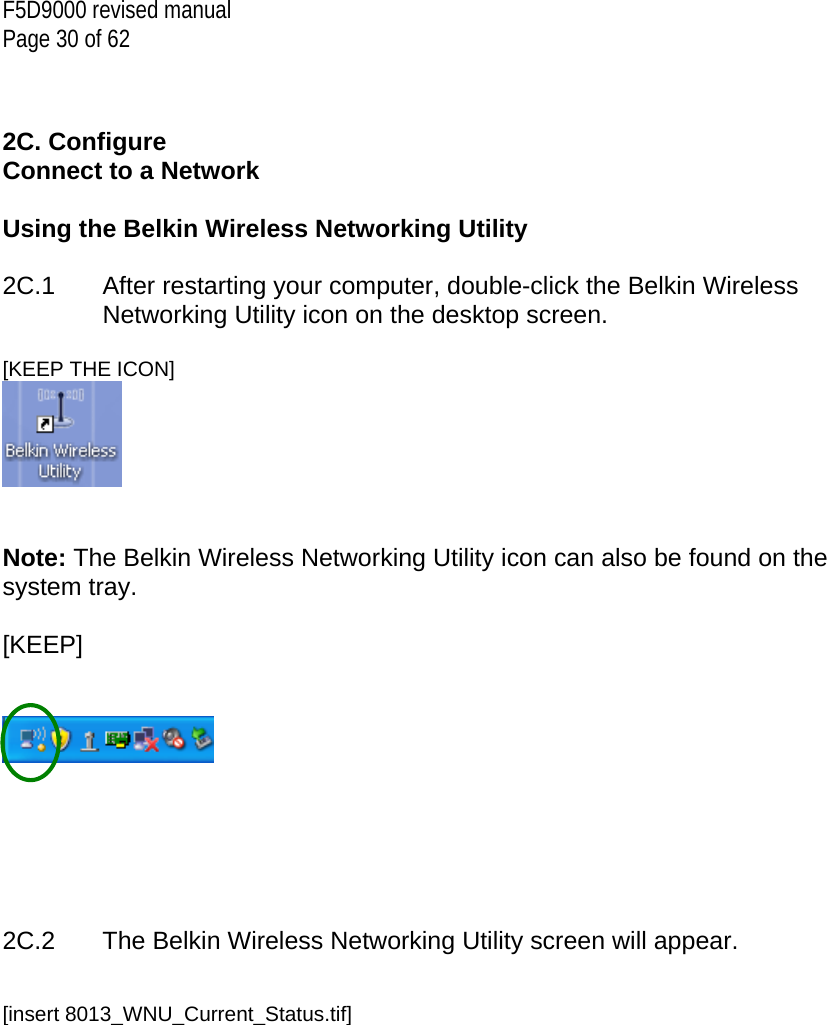 F5D9000 revised manual Page 30 of 62   2C. Configure Connect to a Network  Using the Belkin Wireless Networking Utility   2C.1  After restarting your computer, double-click the Belkin Wireless Networking Utility icon on the desktop screen.  [KEEP THE ICON]    Note: The Belkin Wireless Networking Utility icon can also be found on the system tray.  [KEEP]           2C.2  The Belkin Wireless Networking Utility screen will appear.   [insert 8013_WNU_Current_Status.tif] 