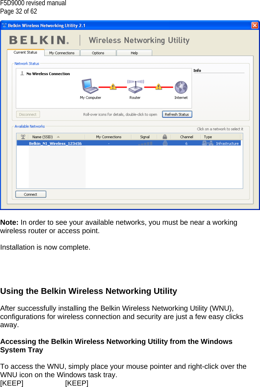 F5D9000 revised manual Page 32 of 62   Note: In order to see your available networks, you must be near a working wireless router or access point.  Installation is now complete.     Using the Belkin Wireless Networking Utility   After successfully installing the Belkin Wireless Networking Utility (WNU), configurations for wireless connection and security are just a few easy clicks away.  Accessing the Belkin Wireless Networking Utility from the Windows System Tray  To access the WNU, simply place your mouse pointer and right-click over the WNU icon on the Windows task tray.  [KEEP]   [KEEP] 