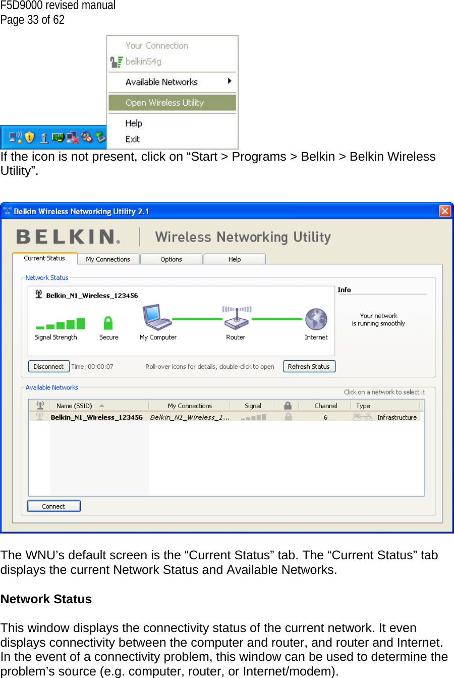 F5D9000 revised manual Page 33 of 62  If the icon is not present, click on “Start &gt; Programs &gt; Belkin &gt; Belkin Wireless Utility”.     The WNU’s default screen is the “Current Status” tab. The “Current Status” tab displays the current Network Status and Available Networks.  Network Status  This window displays the connectivity status of the current network. It even displays connectivity between the computer and router, and router and Internet. In the event of a connectivity problem, this window can be used to determine the problem’s source (e.g. computer, router, or Internet/modem).  