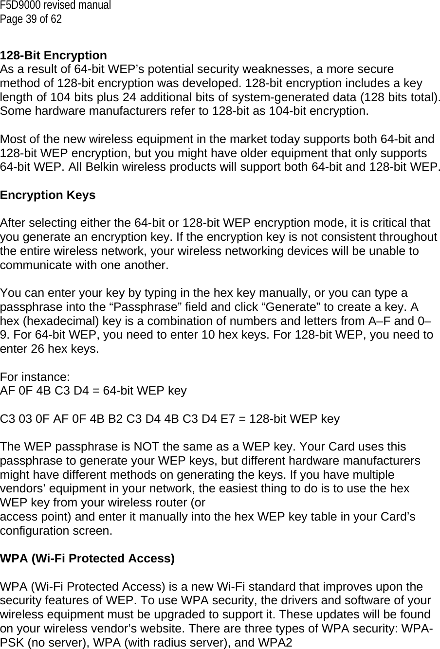 F5D9000 revised manual Page 39 of 62   128-Bit Encryption As a result of 64-bit WEP’s potential security weaknesses, a more secure method of 128-bit encryption was developed. 128-bit encryption includes a key length of 104 bits plus 24 additional bits of system-generated data (128 bits total). Some hardware manufacturers refer to 128-bit as 104-bit encryption.  Most of the new wireless equipment in the market today supports both 64-bit and 128-bit WEP encryption, but you might have older equipment that only supports 64-bit WEP. All Belkin wireless products will support both 64-bit and 128-bit WEP.  Encryption Keys  After selecting either the 64-bit or 128-bit WEP encryption mode, it is critical that you generate an encryption key. If the encryption key is not consistent throughout the entire wireless network, your wireless networking devices will be unable to communicate with one another.  You can enter your key by typing in the hex key manually, or you can type a passphrase into the “Passphrase” field and click “Generate” to create a key. A hex (hexadecimal) key is a combination of numbers and letters from A–F and 0–9. For 64-bit WEP, you need to enter 10 hex keys. For 128-bit WEP, you need to enter 26 hex keys.  For instance: AF 0F 4B C3 D4 = 64-bit WEP key  C3 03 0F AF 0F 4B B2 C3 D4 4B C3 D4 E7 = 128-bit WEP key  The WEP passphrase is NOT the same as a WEP key. Your Card uses this passphrase to generate your WEP keys, but different hardware manufacturers might have different methods on generating the keys. If you have multiple vendors’ equipment in your network, the easiest thing to do is to use the hex WEP key from your wireless router (or access point) and enter it manually into the hex WEP key table in your Card’s configuration screen.  WPA (Wi-Fi Protected Access)  WPA (Wi-Fi Protected Access) is a new Wi-Fi standard that improves upon the security features of WEP. To use WPA security, the drivers and software of your wireless equipment must be upgraded to support it. These updates will be found on your wireless vendor’s website. There are three types of WPA security: WPA-PSK (no server), WPA (with radius server), and WPA2  