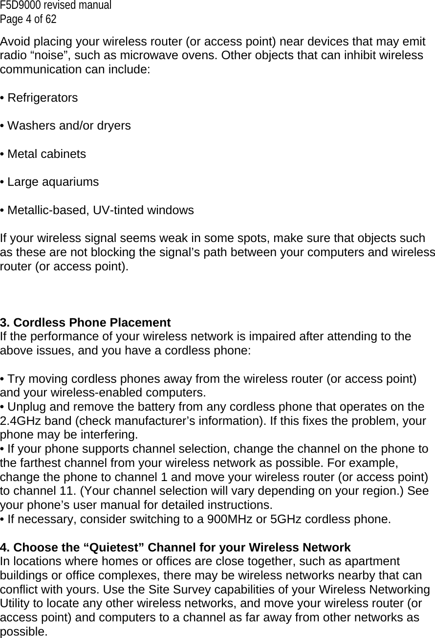 F5D9000 revised manual Page 4 of 62 Avoid placing your wireless router (or access point) near devices that may emit radio “noise”, such as microwave ovens. Other objects that can inhibit wireless communication can include:  • Refrigerators  • Washers and/or dryers  • Metal cabinets  • Large aquariums  • Metallic-based, UV-tinted windows  If your wireless signal seems weak in some spots, make sure that objects such as these are not blocking the signal’s path between your computers and wireless router (or access point).    3. Cordless Phone Placement If the performance of your wireless network is impaired after attending to the above issues, and you have a cordless phone:  • Try moving cordless phones away from the wireless router (or access point) and your wireless-enabled computers. • Unplug and remove the battery from any cordless phone that operates on the 2.4GHz band (check manufacturer’s information). If this fixes the problem, your phone may be interfering. • If your phone supports channel selection, change the channel on the phone to the farthest channel from your wireless network as possible. For example, change the phone to channel 1 and move your wireless router (or access point) to channel 11. (Your channel selection will vary depending on your region.) See your phone’s user manual for detailed instructions. • If necessary, consider switching to a 900MHz or 5GHz cordless phone.  4. Choose the “Quietest” Channel for your Wireless Network In locations where homes or offices are close together, such as apartment buildings or office complexes, there may be wireless networks nearby that can conflict with yours. Use the Site Survey capabilities of your Wireless Networking Utility to locate any other wireless networks, and move your wireless router (or access point) and computers to a channel as far away from other networks as possible.   