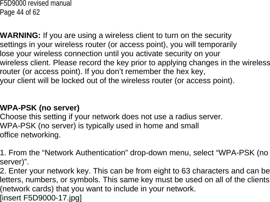 F5D9000 revised manual Page 44 of 62  WARNING: If you are using a wireless client to turn on the security settings in your wireless router (or access point), you will temporarily lose your wireless connection until you activate security on your wireless client. Please record the key prior to applying changes in the wireless router (or access point). If you don’t remember the hex key, your client will be locked out of the wireless router (or access point).   WPA-PSK (no server) Choose this setting if your network does not use a radius server. WPA-PSK (no server) is typically used in home and small office networking.  1. From the “Network Authentication” drop-down menu, select “WPA-PSK (no server)”. 2. Enter your network key. This can be from eight to 63 characters and can be letters, numbers, or symbols. This same key must be used on all of the clients (network cards) that you want to include in your network. [insert F5D9000-17.jpg] 