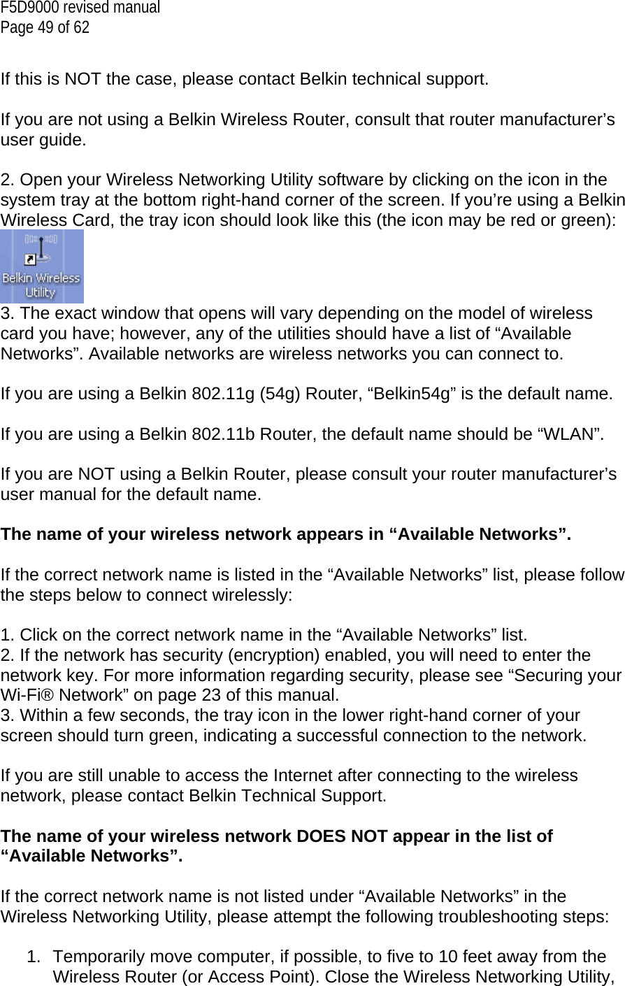 F5D9000 revised manual Page 49 of 62  If this is NOT the case, please contact Belkin technical support.  If you are not using a Belkin Wireless Router, consult that router manufacturer’s user guide.  2. Open your Wireless Networking Utility software by clicking on the icon in the system tray at the bottom right-hand corner of the screen. If you’re using a Belkin Wireless Card, the tray icon should look like this (the icon may be red or green):  3. The exact window that opens will vary depending on the model of wireless card you have; however, any of the utilities should have a list of “Available Networks”. Available networks are wireless networks you can connect to.  If you are using a Belkin 802.11g (54g) Router, “Belkin54g” is the default name.  If you are using a Belkin 802.11b Router, the default name should be “WLAN”.  If you are NOT using a Belkin Router, please consult your router manufacturer’s user manual for the default name.  The name of your wireless network appears in “Available Networks”.  If the correct network name is listed in the “Available Networks” list, please follow the steps below to connect wirelessly:  1. Click on the correct network name in the “Available Networks” list. 2. If the network has security (encryption) enabled, you will need to enter the network key. For more information regarding security, please see “Securing your Wi-Fi® Network” on page 23 of this manual. 3. Within a few seconds, the tray icon in the lower right-hand corner of your screen should turn green, indicating a successful connection to the network.  If you are still unable to access the Internet after connecting to the wireless network, please contact Belkin Technical Support.  The name of your wireless network DOES NOT appear in the list of “Available Networks”.  If the correct network name is not listed under “Available Networks” in the Wireless Networking Utility, please attempt the following troubleshooting steps:  1.  Temporarily move computer, if possible, to five to 10 feet away from the Wireless Router (or Access Point). Close the Wireless Networking Utility, 