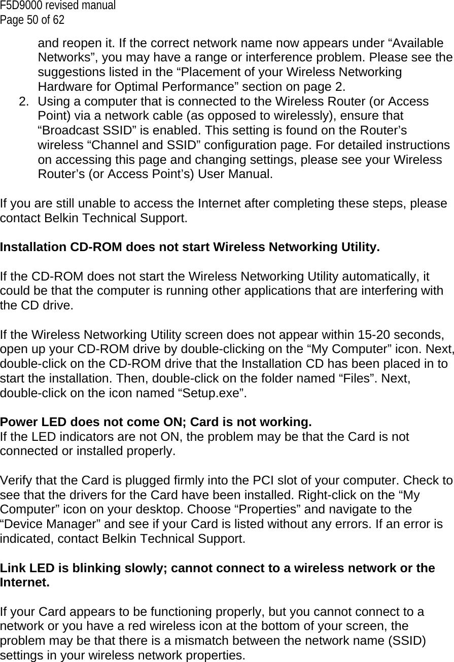 F5D9000 revised manual Page 50 of 62 and reopen it. If the correct network name now appears under “Available Networks”, you may have a range or interference problem. Please see the suggestions listed in the “Placement of your Wireless Networking Hardware for Optimal Performance” section on page 2. 2.  Using a computer that is connected to the Wireless Router (or Access Point) via a network cable (as opposed to wirelessly), ensure that “Broadcast SSID” is enabled. This setting is found on the Router’s wireless “Channel and SSID” configuration page. For detailed instructions on accessing this page and changing settings, please see your Wireless Router’s (or Access Point’s) User Manual.  If you are still unable to access the Internet after completing these steps, please contact Belkin Technical Support.  Installation CD-ROM does not start Wireless Networking Utility.  If the CD-ROM does not start the Wireless Networking Utility automatically, it could be that the computer is running other applications that are interfering with the CD drive.  If the Wireless Networking Utility screen does not appear within 15-20 seconds, open up your CD-ROM drive by double-clicking on the “My Computer” icon. Next, double-click on the CD-ROM drive that the Installation CD has been placed in to start the installation. Then, double-click on the folder named “Files”. Next, double-click on the icon named “Setup.exe”.  Power LED does not come ON; Card is not working. If the LED indicators are not ON, the problem may be that the Card is not connected or installed properly.  Verify that the Card is plugged firmly into the PCI slot of your computer. Check to see that the drivers for the Card have been installed. Right-click on the “My Computer” icon on your desktop. Choose “Properties” and navigate to the “Device Manager” and see if your Card is listed without any errors. If an error is indicated, contact Belkin Technical Support.  Link LED is blinking slowly; cannot connect to a wireless network or the Internet.  If your Card appears to be functioning properly, but you cannot connect to a network or you have a red wireless icon at the bottom of your screen, the problem may be that there is a mismatch between the network name (SSID) settings in your wireless network properties.  