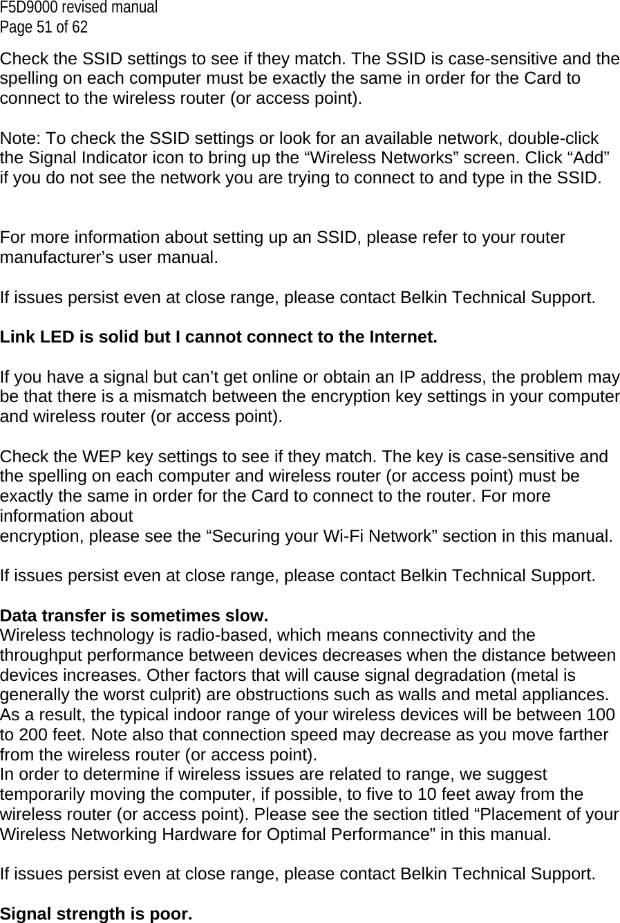 F5D9000 revised manual Page 51 of 62 Check the SSID settings to see if they match. The SSID is case-sensitive and the spelling on each computer must be exactly the same in order for the Card to connect to the wireless router (or access point).  Note: To check the SSID settings or look for an available network, double-click the Signal Indicator icon to bring up the “Wireless Networks” screen. Click “Add” if you do not see the network you are trying to connect to and type in the SSID.    For more information about setting up an SSID, please refer to your router manufacturer’s user manual.  If issues persist even at close range, please contact Belkin Technical Support.  Link LED is solid but I cannot connect to the Internet.  If you have a signal but can’t get online or obtain an IP address, the problem may be that there is a mismatch between the encryption key settings in your computer and wireless router (or access point).  Check the WEP key settings to see if they match. The key is case-sensitive and the spelling on each computer and wireless router (or access point) must be exactly the same in order for the Card to connect to the router. For more information about encryption, please see the “Securing your Wi-Fi Network” section in this manual.  If issues persist even at close range, please contact Belkin Technical Support.  Data transfer is sometimes slow. Wireless technology is radio-based, which means connectivity and the throughput performance between devices decreases when the distance between devices increases. Other factors that will cause signal degradation (metal is generally the worst culprit) are obstructions such as walls and metal appliances. As a result, the typical indoor range of your wireless devices will be between 100 to 200 feet. Note also that connection speed may decrease as you move farther from the wireless router (or access point). In order to determine if wireless issues are related to range, we suggest temporarily moving the computer, if possible, to five to 10 feet away from the wireless router (or access point). Please see the section titled “Placement of your Wireless Networking Hardware for Optimal Performance” in this manual.   If issues persist even at close range, please contact Belkin Technical Support.  Signal strength is poor.  