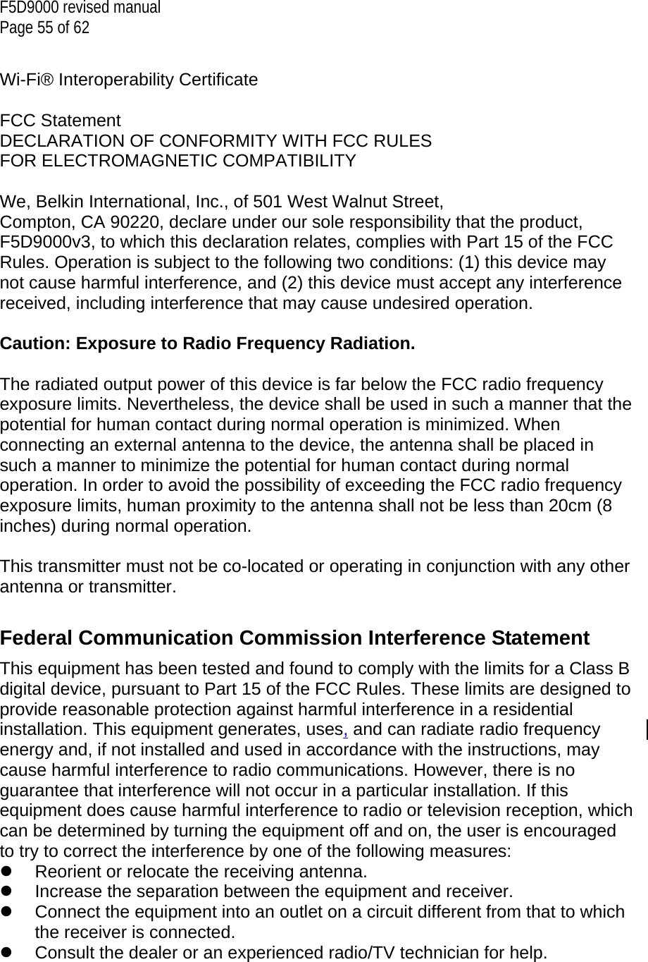 F5D9000 revised manual Page 55 of 62  Wi-Fi® Interoperability Certificate  FCC Statement DECLARATION OF CONFORMITY WITH FCC RULES FOR ELECTROMAGNETIC COMPATIBILITY  We, Belkin International, Inc., of 501 West Walnut Street, Compton, CA 90220, declare under our sole responsibility that the product, F5D9000v3, to which this declaration relates, complies with Part 15 of the FCC Rules. Operation is subject to the following two conditions: (1) this device may not cause harmful interference, and (2) this device must accept any interference received, including interference that may cause undesired operation.  Caution: Exposure to Radio Frequency Radiation.  The radiated output power of this device is far below the FCC radio frequency exposure limits. Nevertheless, the device shall be used in such a manner that the potential for human contact during normal operation is minimized. When connecting an external antenna to the device, the antenna shall be placed in such a manner to minimize the potential for human contact during normal operation. In order to avoid the possibility of exceeding the FCC radio frequency exposure limits, human proximity to the antenna shall not be less than 20cm (8 inches) during normal operation.  This transmitter must not be co-located or operating in conjunction with any other antenna or transmitter.  Federal Communication Commission Interference Statement This equipment has been tested and found to comply with the limits for a Class B digital device, pursuant to Part 15 of the FCC Rules. These limits are designed to provide reasonable protection against harmful interference in a residential installation. This equipment generates, uses, and can radiate radio frequency energy and, if not installed and used in accordance with the instructions, may cause harmful interference to radio communications. However, there is no guarantee that interference will not occur in a particular installation. If this equipment does cause harmful interference to radio or television reception, which can be determined by turning the equipment off and on, the user is encouraged to try to correct the interference by one of the following measures:   Reorient or relocate the receiving antenna.   Increase the separation between the equipment and receiver.   Connect the equipment into an outlet on a circuit different from that to which the receiver is connected.   Consult the dealer or an experienced radio/TV technician for help.  