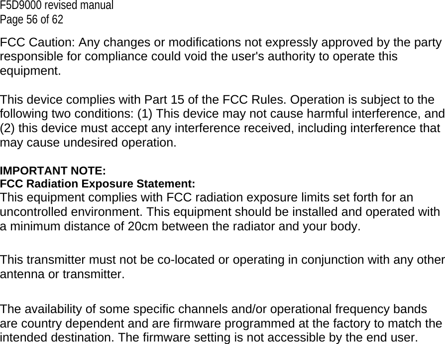 F5D9000 revised manual Page 56 of 62 FCC Caution: Any changes or modifications not expressly approved by the party responsible for compliance could void the user&apos;s authority to operate this equipment.  This device complies with Part 15 of the FCC Rules. Operation is subject to the following two conditions: (1) This device may not cause harmful interference, and (2) this device must accept any interference received, including interference that may cause undesired operation.  IMPORTANT NOTE: FCC Radiation Exposure Statement: This equipment complies with FCC radiation exposure limits set forth for an uncontrolled environment. This equipment should be installed and operated with a minimum distance of 20cm between the radiator and your body.  This transmitter must not be co-located or operating in conjunction with any other antenna or transmitter.  The availability of some specific channels and/or operational frequency bands are country dependent and are firmware programmed at the factory to match the intended destination. The firmware setting is not accessible by the end user. 