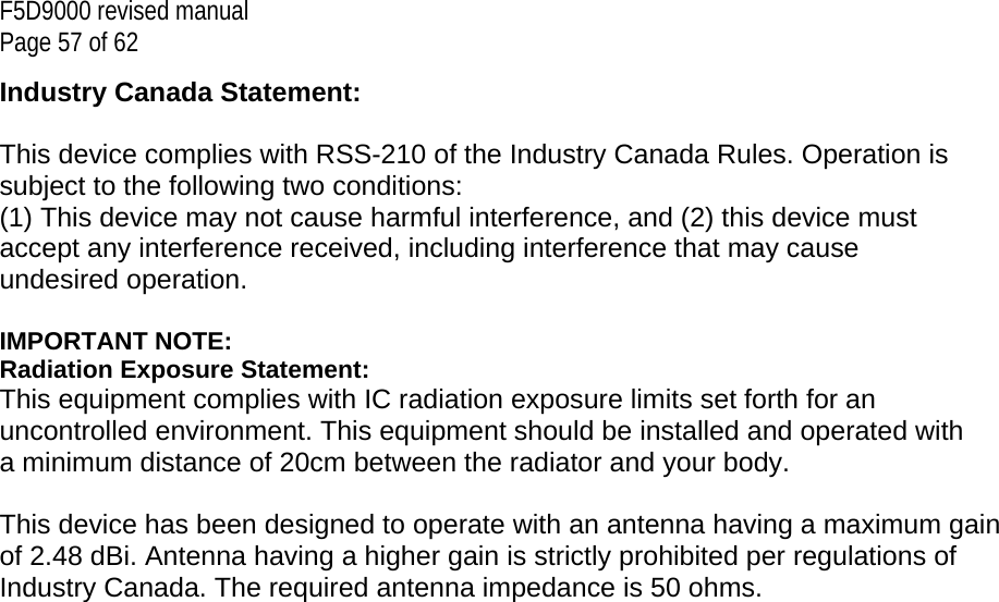F5D9000 revised manual Page 57 of 62 Industry Canada Statement:  This device complies with RSS-210 of the Industry Canada Rules. Operation is subject to the following two conditions:  (1) This device may not cause harmful interference, and (2) this device must accept any interference received, including interference that may cause undesired operation.  IMPORTANT NOTE: Radiation Exposure Statement: This equipment complies with IC radiation exposure limits set forth for an uncontrolled environment. This equipment should be installed and operated with a minimum distance of 20cm between the radiator and your body.  This device has been designed to operate with an antenna having a maximum gain of 2.48 dBi. Antenna having a higher gain is strictly prohibited per regulations of Industry Canada. The required antenna impedance is 50 ohms. 