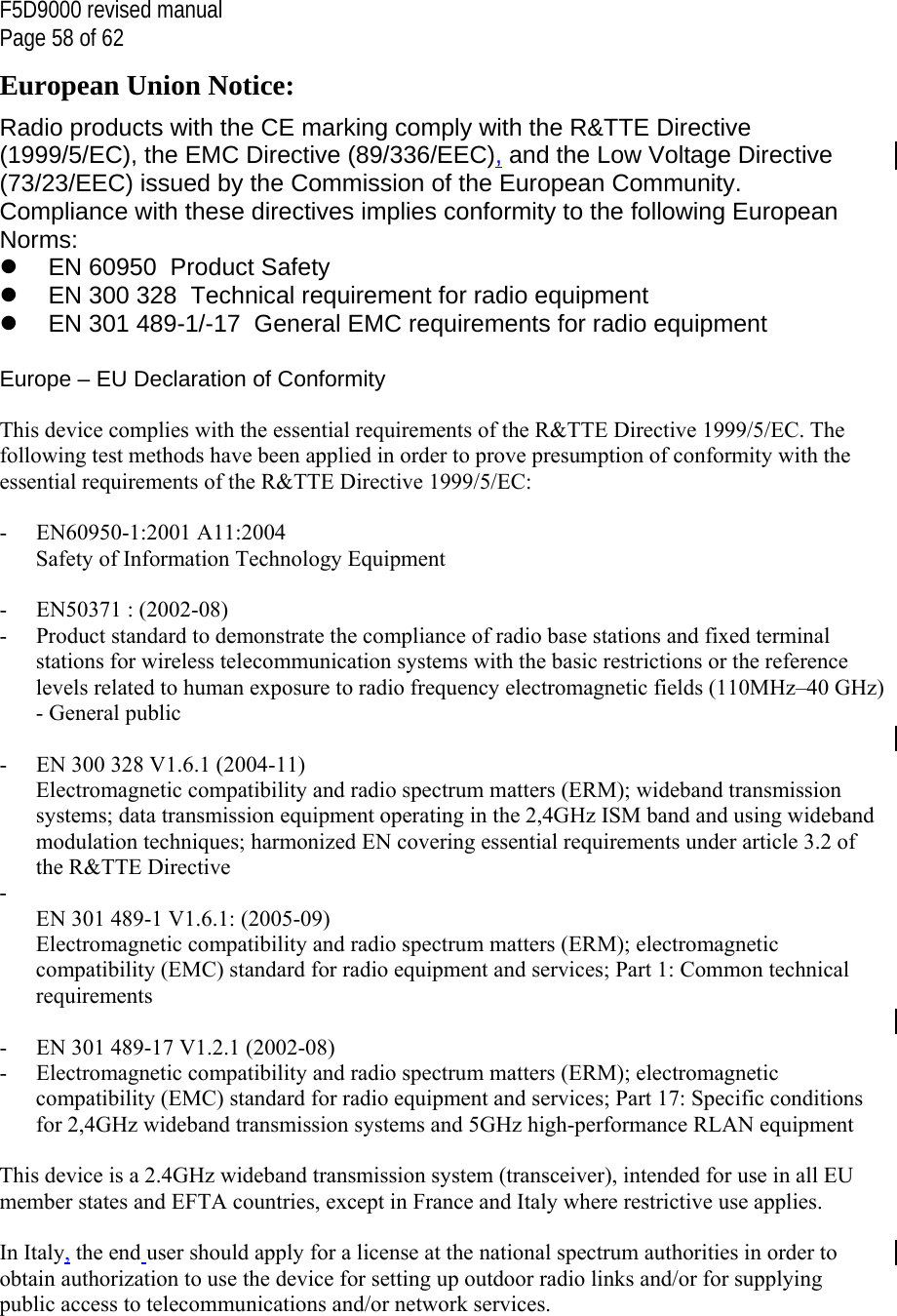 F5D9000 revised manual Page 58 of 62 European Union Notice: Radio products with the CE marking comply with the R&amp;TTE Directive (1999/5/EC), the EMC Directive (89/336/EEC), and the Low Voltage Directive (73/23/EEC) issued by the Commission of the European Community. Compliance with these directives implies conformity to the following European Norms:   EN 60950  Product Safety   EN 300 328  Technical requirement for radio equipment   EN 301 489-1/-17  General EMC requirements for radio equipment  Europe – EU Declaration of Conformity  This device complies with the essential requirements of the R&amp;TTE Directive 1999/5/EC. The following test methods have been applied in order to prove presumption of conformity with the essential requirements of the R&amp;TTE Directive 1999/5/EC:  - EN60950-1:2001 A11:2004 Safety of Information Technology Equipment  - EN50371 : (2002-08) -  Product standard to demonstrate the compliance of radio base stations and fixed terminal stations for wireless telecommunication systems with the basic restrictions or the reference levels related to human exposure to radio frequency electromagnetic fields (110MHz–40 GHz) - General public  -  EN 300 328 V1.6.1 (2004-11) Electromagnetic compatibility and radio spectrum matters (ERM); wideband transmission systems; data transmission equipment operating in the 2,4GHz ISM band and using wideband modulation techniques; harmonized EN covering essential requirements under article 3.2 of the R&amp;TTE Directive -  EN 301 489-1 V1.6.1: (2005-09) Electromagnetic compatibility and radio spectrum matters (ERM); electromagnetic compatibility (EMC) standard for radio equipment and services; Part 1: Common technical requirements  -  EN 301 489-17 V1.2.1 (2002-08)  -  Electromagnetic compatibility and radio spectrum matters (ERM); electromagnetic compatibility (EMC) standard for radio equipment and services; Part 17: Specific conditions for 2,4GHz wideband transmission systems and 5GHz high-performance RLAN equipment  This device is a 2.4GHz wideband transmission system (transceiver), intended for use in all EU member states and EFTA countries, except in France and Italy where restrictive use applies.  In Italy, the end user should apply for a license at the national spectrum authorities in order to obtain authorization to use the device for setting up outdoor radio links and/or for supplying public access to telecommunications and/or network services.  