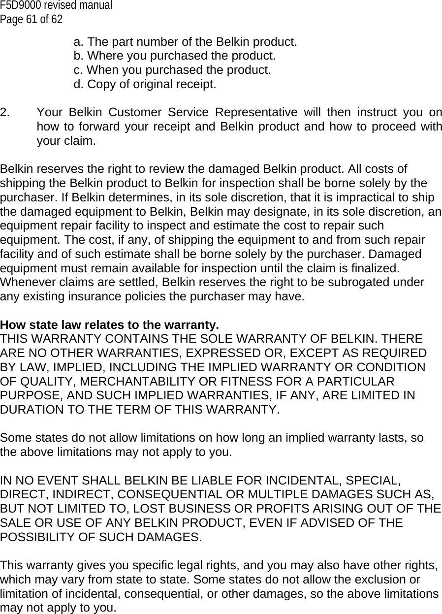 F5D9000 revised manual Page 61 of 62 a. The part number of the Belkin product. b. Where you purchased the product. c. When you purchased the product. d. Copy of original receipt.  2.  Your Belkin Customer Service Representative will then instruct you on how to forward your receipt and Belkin product and how to proceed with your claim.  Belkin reserves the right to review the damaged Belkin product. All costs of shipping the Belkin product to Belkin for inspection shall be borne solely by the purchaser. If Belkin determines, in its sole discretion, that it is impractical to ship the damaged equipment to Belkin, Belkin may designate, in its sole discretion, an equipment repair facility to inspect and estimate the cost to repair such equipment. The cost, if any, of shipping the equipment to and from such repair facility and of such estimate shall be borne solely by the purchaser. Damaged equipment must remain available for inspection until the claim is finalized. Whenever claims are settled, Belkin reserves the right to be subrogated under any existing insurance policies the purchaser may have.   How state law relates to the warranty. THIS WARRANTY CONTAINS THE SOLE WARRANTY OF BELKIN. THERE ARE NO OTHER WARRANTIES, EXPRESSED OR, EXCEPT AS REQUIRED BY LAW, IMPLIED, INCLUDING THE IMPLIED WARRANTY OR CONDITION OF QUALITY, MERCHANTABILITY OR FITNESS FOR A PARTICULAR PURPOSE, AND SUCH IMPLIED WARRANTIES, IF ANY, ARE LIMITED IN DURATION TO THE TERM OF THIS WARRANTY.   Some states do not allow limitations on how long an implied warranty lasts, so the above limitations may not apply to you.  IN NO EVENT SHALL BELKIN BE LIABLE FOR INCIDENTAL, SPECIAL, DIRECT, INDIRECT, CONSEQUENTIAL OR MULTIPLE DAMAGES SUCH AS, BUT NOT LIMITED TO, LOST BUSINESS OR PROFITS ARISING OUT OF THE SALE OR USE OF ANY BELKIN PRODUCT, EVEN IF ADVISED OF THE POSSIBILITY OF SUCH DAMAGES.   This warranty gives you specific legal rights, and you may also have other rights, which may vary from state to state. Some states do not allow the exclusion or limitation of incidental, consequential, or other damages, so the above limitations may not apply to you.      