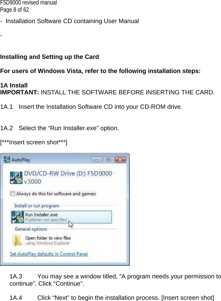 F5D9000 revised manual Page 8 of 62 -  Installation Software CD containing User Manual  -     Installing and Setting up the Card  For users of Windows Vista, refer to the following installation steps:  1A Install IMPORTANT: INSTALL THE SOFTWARE BEFORE INSERTING THE CARD.  1A.1   Insert the Installation Software CD into your CD-ROM drive.   1A.2   Select the “Run Installer.exe” option.  [***Insert screen shot***]    1A.3   You may see a window titled, “A program needs your permission to continue”. Click “Continue”.  1A.4   Click “Next” to begin the installation process. [Insert screen shot]  
