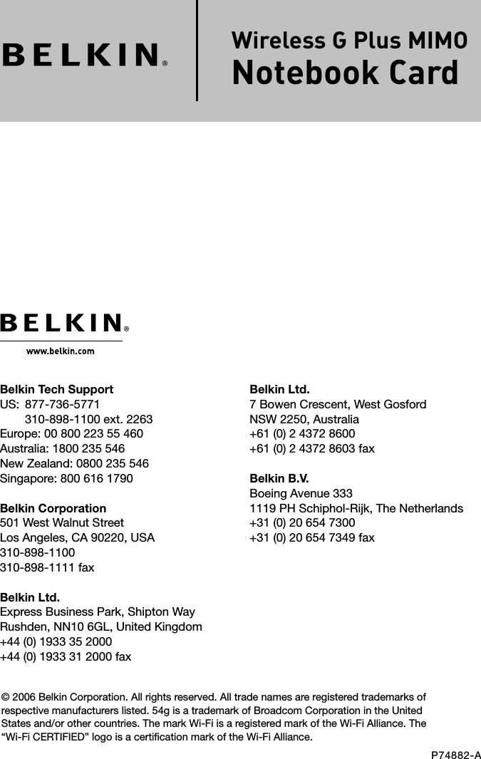 Belkin Ltd.7 Bowen Crescent, West GosfordNSW 2250, Australia+61 (0) 2 4372 8600+61 (0) 2 4372 8603 faxBelkin B.V.Boeing Avenue 3331119 PH Schiphol-Rijk, The Netherlands+31 (0) 20 654 7300+31 (0) 20 654 7349 faxBelkin Tech SupportUS:   877-736-5771310-898-1100 ext. 2263Europe: 00 800 223 55 460Australia: 1800 235 546New Zealand: 0800 235 546Singapore: 800 616 1790Belkin Corporation501 West Walnut StreetLos Angeles, CA 90220, USA310-898-1100310-898-1111 faxBelkin Ltd.Express Business Park, Shipton Way Rushden, NN10 6GL, United Kingdom+44 (0) 1933 35 2000+44 (0) 1933 31 2000 fax© 2006 Belkin Corporation. All rights reserved. All trade names are registered trademarks of respective manufacturers listed. 54g is a trademark of Broadcom Corporation in the United States and/or other countries. The mark Wi-Fi is a registered mark of the Wi-Fi Alliance. The “Wi-Fi CERTIFIED” logo is a certification mark of the Wi-Fi Alliance.P74882-AWireless G Plus MIMO Notebook Card