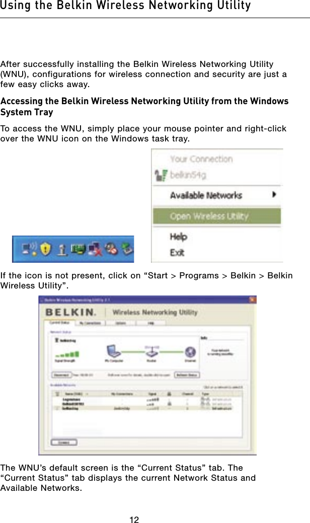 1312Using the Belkin Wireless Networking Utility1312Using the Belkin Wireless Networking UtilityAfter successfully installing the Belkin Wireless Networking Utility (WNU), configurations for wireless connection and security are just a few easy clicks away.Accessing the Belkin Wireless Networking Utility from the Windows System TrayTo access the WNU, simply place your mouse pointer and right-click over the WNU icon on the Windows task tray.If the icon is not present, click on “Start &gt; Programs &gt; Belkin &gt; Belkin Wireless Utility”.The WNU’s default screen is the “Current Status” tab. The “Current Status” tab displays the current Network Status and Available Networks.