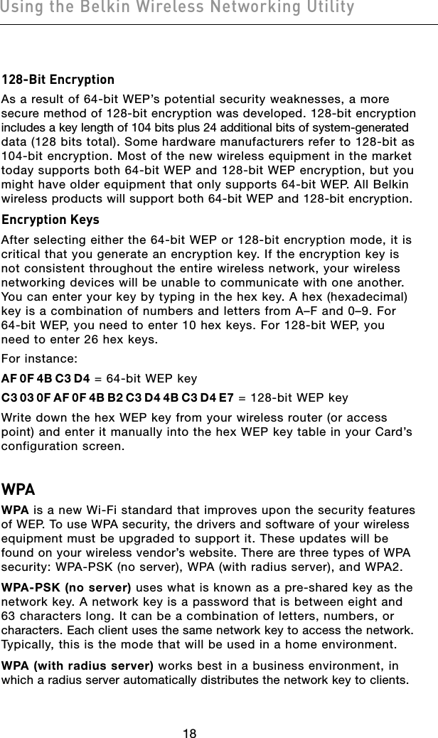 1918Using the Belkin Wireless Networking Utility1918Using the Belkin Wireless Networking Utility128-Bit EncryptionAs a result of 64-bit WEP’s potential security weaknesses, a more secure method of 128-bit encryption was developed. 128-bit encryption  includes a key length of 104 bits plus 24 additional bits of system-generated  data (128 bits total). Some hardware manufacturers refer to 128-bit as  104-bit encryption. Most of the new wireless equipment in the market today supports both 64-bit WEP and 128-bit WEP encryption, but you  might have older equipment that only supports 64-bit WEP. All Belkin  wireless products will support both 64-bit WEP and 128-bit encryption.Encryption KeysAfter selecting either the 64-bit WEP or 128-bit encryption mode, it is critical that you generate an encryption key. If the encryption key is not consistent throughout the entire wireless network, your wireless networking devices will be unable to communicate with one another. You can enter your key by typing in the hex key. A hex (hexadecimal) key is a combination of numbers and letters from A–F and 0–9. For 64-bit WEP, you need to enter 10 hex keys. For 128-bit WEP, you need to enter 26 hex keys.For instance:AF 0F 4B C3 D4 = 64-bit WEP keyC3 03 0F AF 0F 4B B2 C3 D4 4B C3 D4 E7 = 128-bit WEP key Write down the hex WEP key from your wireless router (or access point) and enter it manually into the hex WEP key table in your Card’s configuration screen.WPAWPA is a new Wi-Fi standard that improves upon the security features of WEP. To use WPA security, the drivers and software of your wireless  equipment must be upgraded to support it. These updates will be found on your wireless vendor’s website. There are three types of WPA  security: WPA-PSK (no server), WPA (with radius server), and WPA2.WPA-PSK (no server) uses what is known as a pre-shared key as the  network key. A network key is a password that is between eight and 63 characters long. It can be a combination of letters, numbers, or  characters. Each client uses the same network key to access the network.  Typically, this is the mode that will be used in a home environment.WPA (with radius server) works best in a business environment, in which a radius server automatically distributes the network key to clients. 