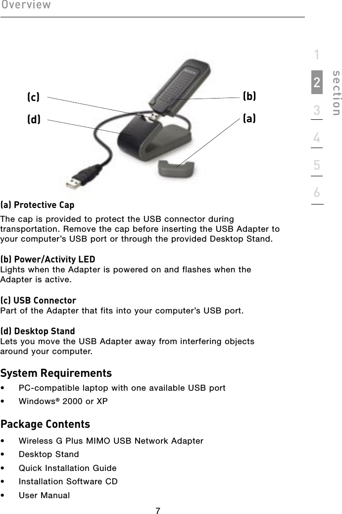 77section123456Overview(a) Protective CapThe cap is provided to protect the USB connector during transportation. Remove the cap before inserting the USB Adapter to your computer’s USB port or through the provided Desktop Stand.(b) Power/Activity LEDLights when the Adapter is powered on and flashes when the Adapter is active.(c) USB ConnectorPart of the Adapter that fits into your computer’s USB port.(d) Desktop StandLets you move the USB Adapter away from interfering objects around your computer.System Requirements•  PC-compatible laptop with one available USB port•  Windows® 2000 or XPPackage Contents•  Wireless G Plus MIMO USB Network Adapter•  Desktop Stand•  Quick Installation Guide•  Installation Software CD•  User Manual(b) (a) (c)(d) 