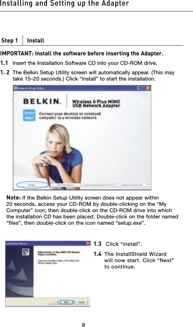 9898Step 1      InstallIMPORTANT: Install the software before inserting the Adapter.1.1   Insert the Installation Software CD into your CD-ROM drive.1. 2    The Belkin Setup Utility screen will automatically appear. (This may take 15–20 seconds.) Click “install” to start the installation.        Note: If the Belkin Setup Utility screen does not appear within 20 seconds, access your CD-ROM by double-clicking on the “My Computer” icon; then double-click on the CD-ROM drive into which the installation CD has been placed. Double-click on the folder named “files”, then double-click on the icon named “setup.exe”.Installing and Setting up the Adapter1.3    Click “install”.1.4   The InstallShield Wizard will now start. Click “Next” to continue.