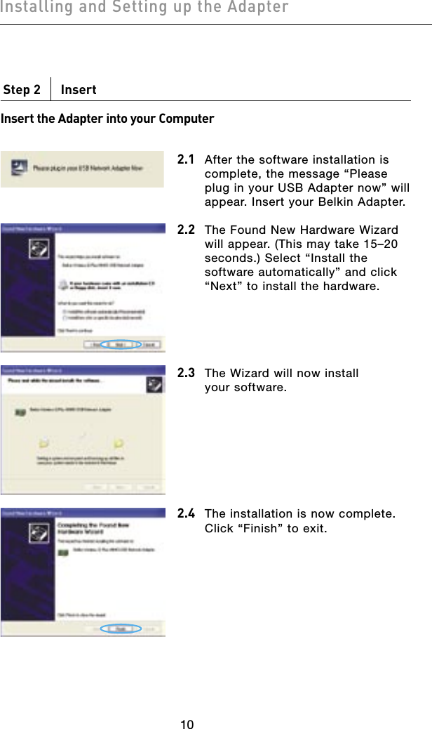11101110Step 2      Insert Insert the Adapter into your Computer2.1 After the software installation is complete, the message “Please plug in your USB Adapter now” will appear. Insert your Belkin Adapter.2.2 The Found New Hardware Wizard will appear. (This may take 15–20 seconds.) Select “Install the software automatically” and click “Next” to install the hardware.2.3 The Wizard will now install your software.2.4 The installation is now complete. Click “Finish” to exit.Installing and Setting up the Adapter
