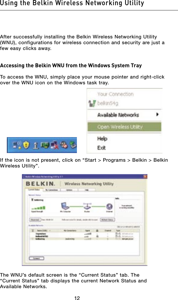 1312Using the Belkin Wireless Networking Utility1312Using the Belkin Wireless Networking UtilityAfter successfully installing the Belkin Wireless Networking Utility (WNU), configurations for wireless connection and security are just a few easy clicks away.Accessing the Belkin WNU from the Windows System TrayTo access the WNU, simply place your mouse pointer and right-click over the WNU icon on the Windows task tray.If the icon is not present, click on “Start &gt; Programs &gt; Belkin &gt; Belkin Wireless Utility”.The WNU’s default screen is the “Current Status” tab. The  “Current Status” tab displays the current Network Status and Available Networks.