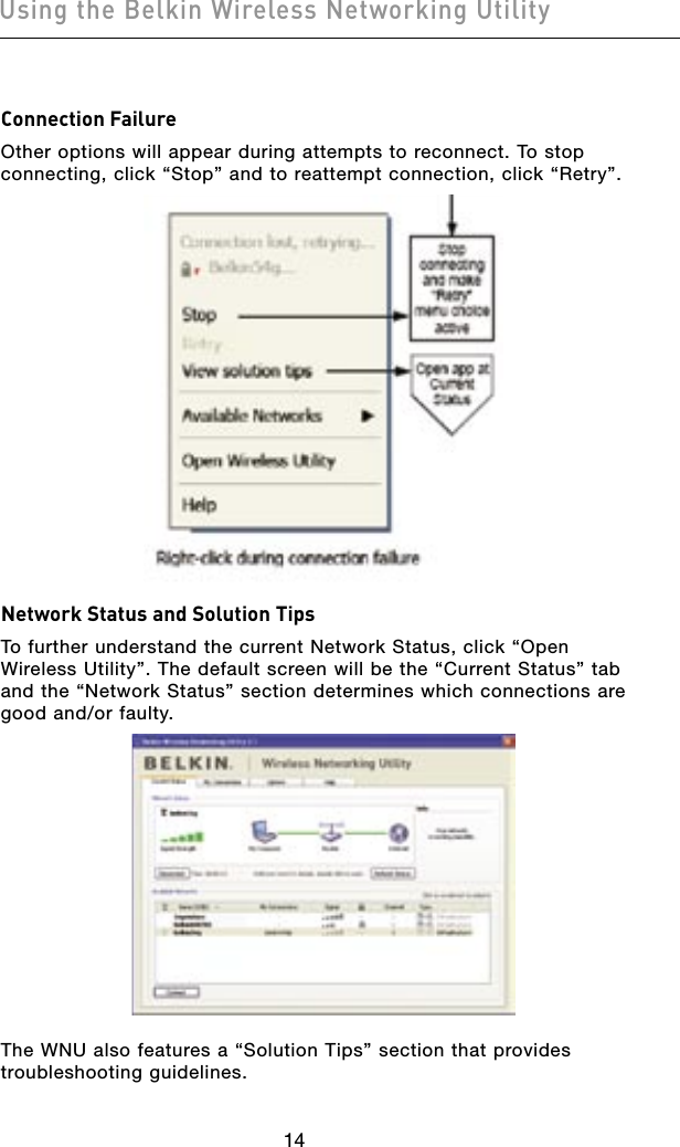 1514Using the Belkin Wireless Networking Utility1514Using the Belkin Wireless Networking UtilityConnection FailureOther options will appear during attempts to reconnect. To stop connecting, click “Stop” and to reattempt connection, click “Retry”.Network Status and Solution TipsTo further understand the current Network Status, click “Open Wireless Utility”. The default screen will be the “Current Status” tab and the “Network Status” section determines which connections are good and/or faulty.The WNU also features a “Solution Tips” section that provides troubleshooting guidelines.