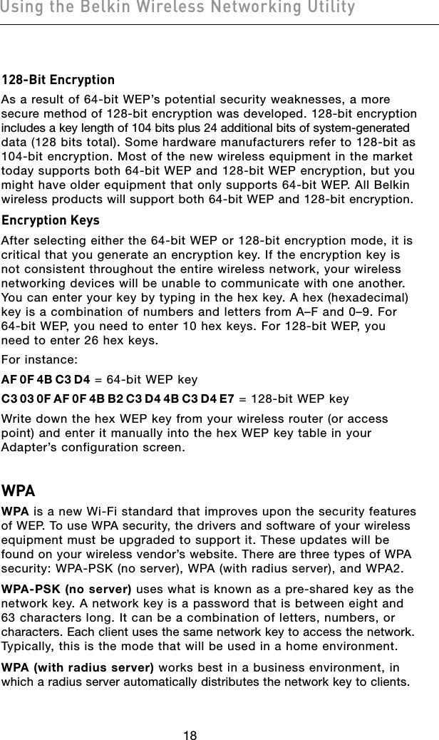 1918Using the Belkin Wireless Networking Utility1918Using the Belkin Wireless Networking Utility128-Bit EncryptionAs a result of 64-bit WEP’s potential security weaknesses, a more secure method of 128-bit encryption was developed. 128-bit encryption  includes a key length of 104 bits plus 24 additional bits of system-generated  data (128 bits total). Some hardware manufacturers refer to 128-bit as  104-bit encryption. Most of the new wireless equipment in the market today supports both 64-bit WEP and 128-bit WEP encryption, but you  might have older equipment that only supports 64-bit WEP. All Belkin  wireless products will support both 64-bit WEP and 128-bit encryption.Encryption KeysAfter selecting either the 64-bit WEP or 128-bit encryption mode, it is critical that you generate an encryption key. If the encryption key is not consistent throughout the entire wireless network, your wireless networking devices will be unable to communicate with one another. You can enter your key by typing in the hex key. A hex (hexadecimal) key is a combination of numbers and letters from A–F and 0–9. For 64-bit WEP, you need to enter 10 hex keys. For 128-bit WEP, you need to enter 26 hex keys.For instance:AF 0F 4B C3 D4 = 64-bit WEP keyC3 03 0F AF 0F 4B B2 C3 D4 4B C3 D4 E7 = 128-bit WEP key Write down the hex WEP key from your wireless router (or access point) and enter it manually into the hex WEP key table in your Adapter’s configuration screen.WPAWPA is a new Wi-Fi standard that improves upon the security features of WEP. To use WPA security, the drivers and software of your wireless  equipment must be upgraded to support it. These updates will be found on your wireless vendor’s website. There are three types of WPA  security: WPA-PSK (no server), WPA (with radius server), and WPA2.WPA-PSK (no server) uses what is known as a pre-shared key as the  network key. A network key is a password that is between eight and 63 characters long. It can be a combination of letters, numbers, or  characters. Each client uses the same network key to access the network.  Typically, this is the mode that will be used in a home environment.WPA (with radius server) works best in a business environment, in which a radius server automatically distributes the network key to clients. 
