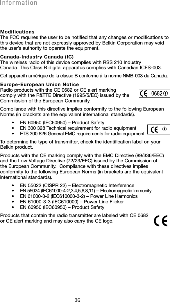Modifications The FCC requires the user to be notified that any changes or modifications to this device that are not expressly approved by Belkin Corporation may void the user’s authority to operate the equipment.Canada-Industry Canada (IC) The wireless radio of this device complies with RSS 210 Industry Canada. This Class B digital apparatus complies with Canadian ICES-003.Cet appareil numérique de la classe B conforme á la norme NMB-003 du Canada.Europe-European Union Notice Radio products with the CE 0682 or CE alert marking  comply with the R&amp;TTE Directive (1995/5/EC) issued by the  Commission of the European Community.         Compliance with this directive implies conformity to the following European Norms (in brackets are the equivalent international standards).      •  EN 60950 (IEC60950) – Product Safety     •  EN 300 328 Technical requirement for radio equipment     •  ETS 300 826 General EMC requirements for radio equipment.To determine the type of transmitter, check the identification label on your Belkin product.Products with the CE marking comply with the EMC Directive (89/336/EEC) and the Low Voltage Directive (72/23/EEC) issued by the Commission of the European Community.  Compliance with these directives implies conformity to the following European Norms (in brackets are the equivalent international standards).    •  EN 55022 (CISPR 22) – Electromagnetic Interference     •  EN 55024 (IEC61000-4-2,3,4,5,6,8,11) – Electromagnetic Immunity     •  EN 61000-3-2 (IEC610000-3-2) – Power Line Harmonics     •  EN 61000-3-3 (IEC610000) – Power Line Flicker     •  EN 60950 (IEC60950) – Product SafetyProducts that contain the radio transmitter are labeled with CE 0682 or CE alert marking and may also carry the CE logo.3736Information