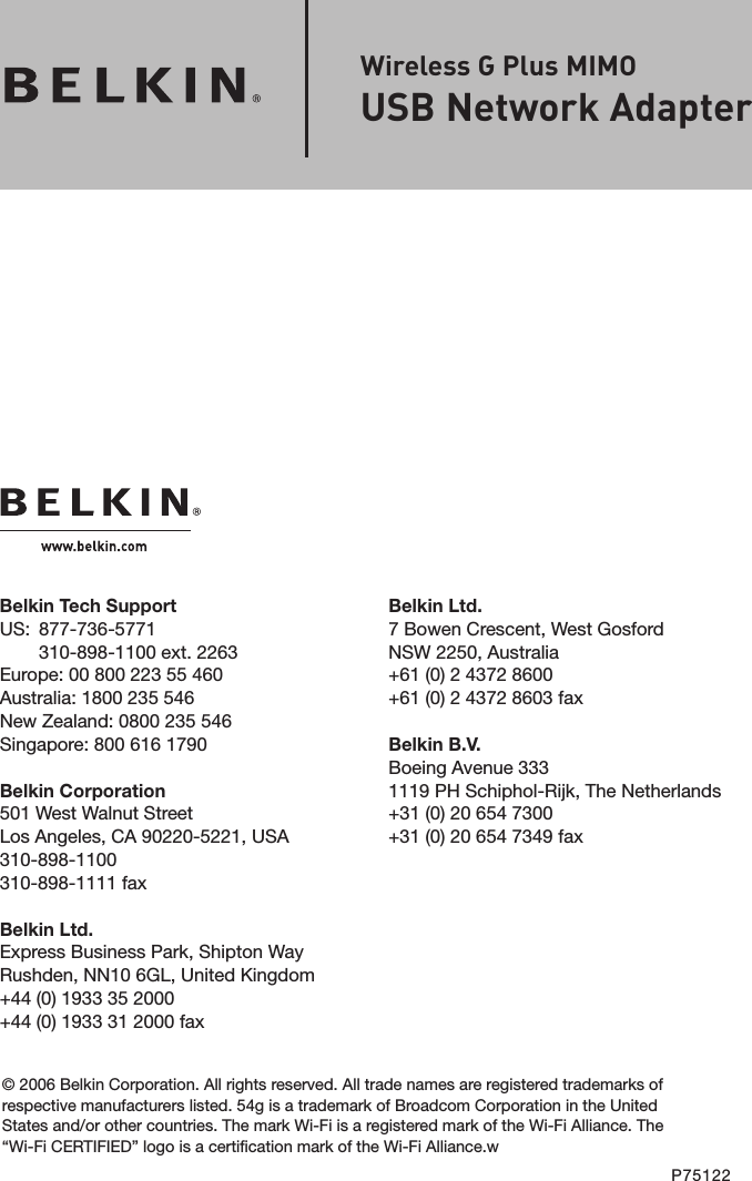 Belkin Ltd.7 Bowen Crescent, West GosfordNSW 2250, Australia+61 (0) 2 4372 8600+61 (0) 2 4372 8603 faxBelkin B.V.Boeing Avenue 3331119 PH Schiphol-Rijk, The Netherlands+31 (0) 20 654 7300+31 (0) 20 654 7349 faxBelkin Tech SupportUS:   877-736-5771310-898-1100 ext. 2263Europe: 00 800 223 55 460Australia: 1800 235 546New Zealand: 0800 235 546Singapore: 800 616 1790Belkin Corporation501 West Walnut StreetLos Angeles, CA 90220-5221, USA310-898-1100310-898-1111 faxBelkin Ltd.Express Business Park, Shipton Way Rushden, NN10 6GL, United Kingdom+44 (0) 1933 35 2000+44 (0) 1933 31 2000 fax© 2006 Belkin Corporation. All rights reserved. All trade names are registered trademarks of respective manufacturers listed. 54g is a trademark of Broadcom Corporation in the United States and/or other countries. The mark Wi-Fi is a registered mark of the Wi-Fi Alliance. The “Wi-Fi CERTIFIED” logo is a certification mark of the Wi-Fi Alliance.wP75122Wireless G Plus MIMOUSB Network Adapter