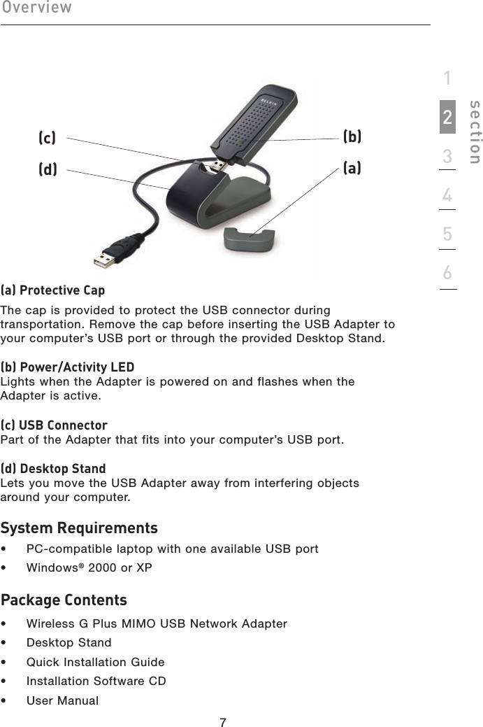 77section123456Overview(a) Protective CapThe cap is provided to protect the USB connector during transportation. Remove the cap before inserting the USB Adapter to your computer’s USB port or through the provided Desktop Stand.(b) Power/Activity LEDLights when the Adapter is powered on and flashes when the Adapter is active.(c) USB ConnectorPart of the Adapter that fits into your computer’s USB port.(d) Desktop StandLets you move the USB Adapter away from interfering objects around your computer.System Requirements•  PC-compatible laptop with one available USB port•  Windows® 2000 or XPPackage Contents•  Wireless G Plus MIMO USB Network Adapter•  Desktop Stand•  Quick Installation Guide•  Installation Software CD•  User Manual(b) (a) (c)(d) 