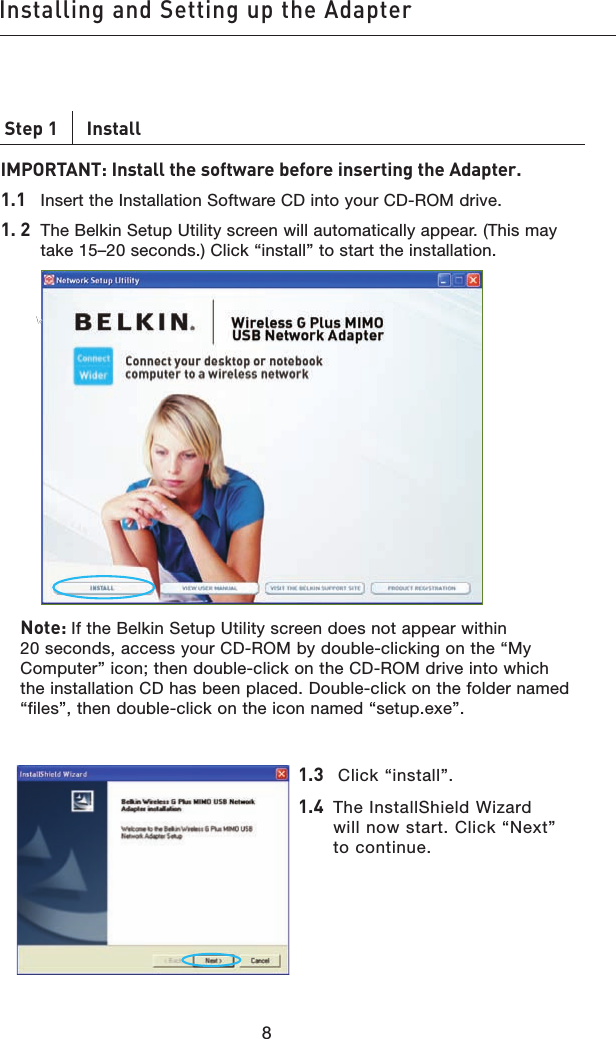 9898Step 1      InstallIMPORTANT: Install the software before inserting the Adapter.1.1   Insert the Installation Software CD into your CD-ROM drive.1. 2    The Belkin Setup Utility screen will automatically appear. (This may take 15–20 seconds.) Click “install” to start the installation.        Note: If the Belkin Setup Utility screen does not appear within 20 seconds, access your CD-ROM by double-clicking on the “My Computer” icon; then double-click on the CD-ROM drive into which the installation CD has been placed. Double-click on the folder named “files”, then double-click on the icon named “setup.exe”.Installing and Setting up the Adapter1.3    Click “install”.1.4   The InstallShield Wizard will now start. Click “Next” to continue.
