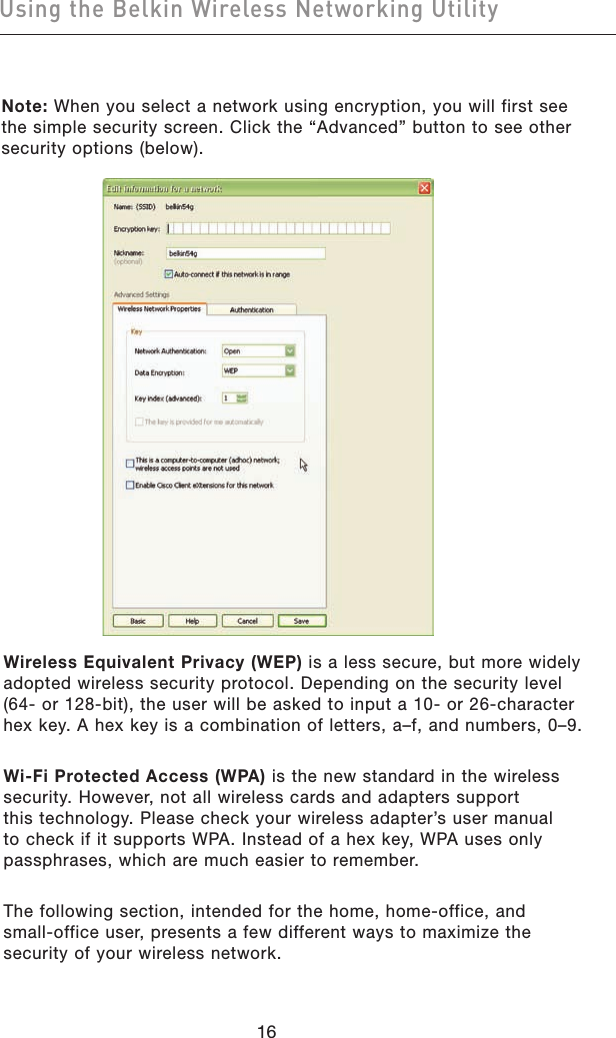 1716Using the Belkin Wireless Networking Utility1716Using the Belkin Wireless Networking UtilityNote: When you select a network using encryption, you will first see the simple security screen. Click the “Advanced” button to see other security options (below).Wireless Equivalent Privacy (WEP) is a less secure, but more widely adopted wireless security protocol. Depending on the security level (64- or 128-bit), the user will be asked to input a 10- or 26-character hex key. A hex key is a combination of letters, a–f, and numbers, 0–9.Wi-Fi Protected Access (WPA) is the new standard in the wireless security. However, not all wireless cards and adapters support this technology. Please check your wireless adapter’s user manual to check if it supports WPA. Instead of a hex key, WPA uses only passphrases, which are much easier to remember.The following section, intended for the home, home-office, and small-office user, presents a few different ways to maximize the security of your wireless network.
