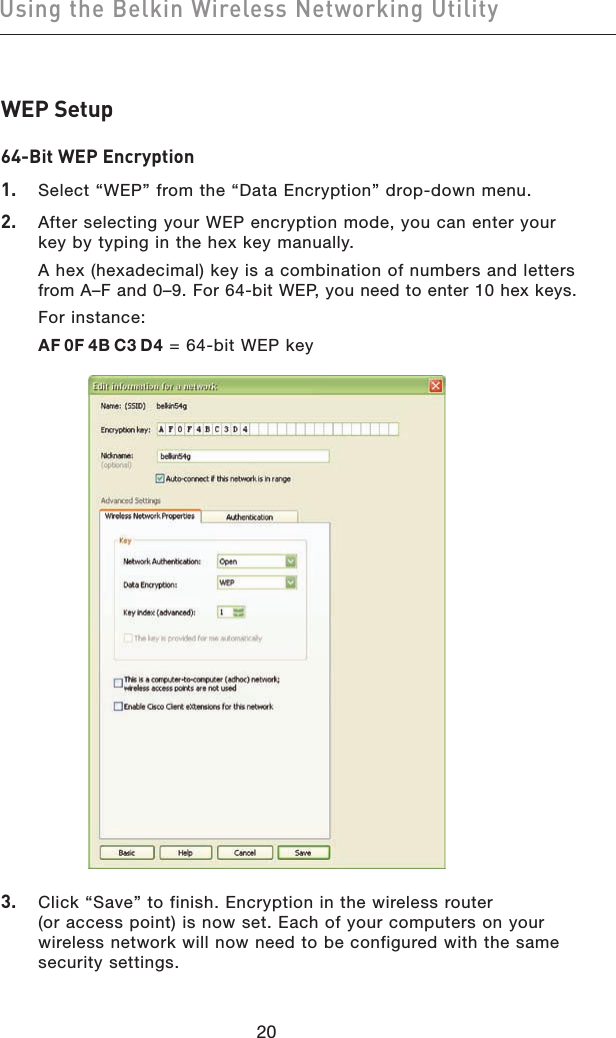 2120Using the Belkin Wireless Networking Utility2120Using the Belkin Wireless Networking UtilityWEP Setup64-Bit WEP Encryption1.   Select “WEP” from the “Data Encryption” drop-down menu.2.   After selecting your WEP encryption mode, you can enter your key by typing in the hex key manually. A hex (hexadecimal) key is a combination of numbers and letters from A–F and 0–9. For 64-bit WEP, you need to enter 10 hex keys. For instance:AF 0F 4B C3 D4 = 64-bit WEP key3.   Click “Save” to finish. Encryption in the wireless router  (or access point) is now set. Each of your computers on your wireless network will now need to be configured with the same security settings.