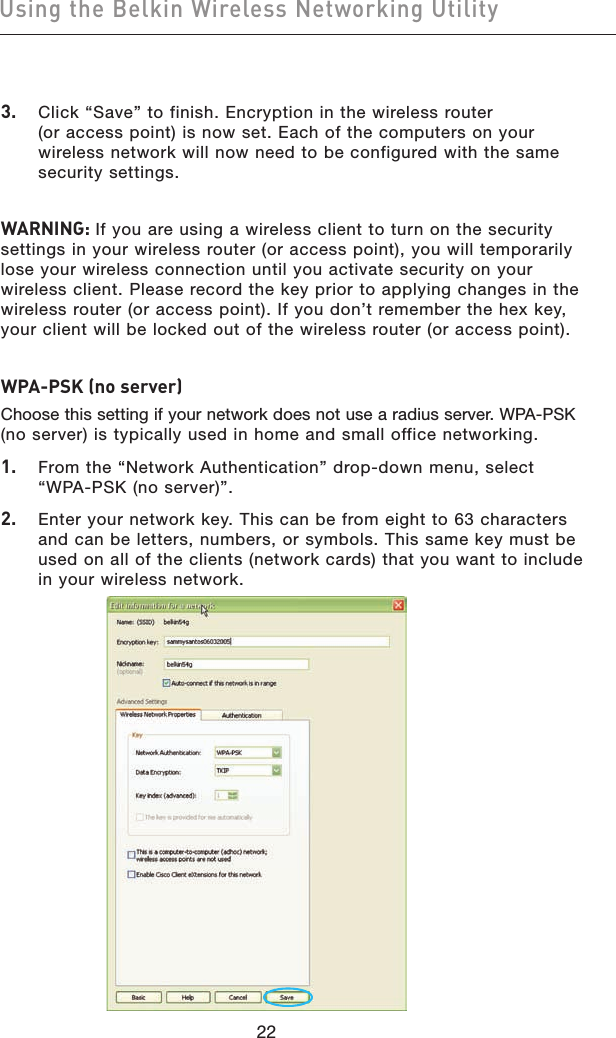 2322Using the Belkin Wireless Networking Utility2322Using the Belkin Wireless Networking Utility3.   Click “Save” to finish. Encryption in the wireless router  (or access point) is now set. Each of the computers on your wireless network will now need to be configured with the same security settings.WARNING: If you are using a wireless client to turn on the security settings in your wireless router (or access point), you will temporarily lose your wireless connection until you activate security on your wireless client. Please record the key prior to applying changes in the wireless router (or access point). If you don’t remember the hex key, your client will be locked out of the wireless router (or access point).WPA-PSK (no server)Choose this setting if your network does not use a radius server. WPA-PSK (no server) is typically used in home and small office networking.1.   From the “Network Authentication” drop-down menu, select “WPA-PSK (no server)”. 2.   Enter your network key. This can be from eight to 63 characters and can be letters, numbers, or symbols. This same key must be used on all of the clients (network cards) that you want to include in your wireless network.