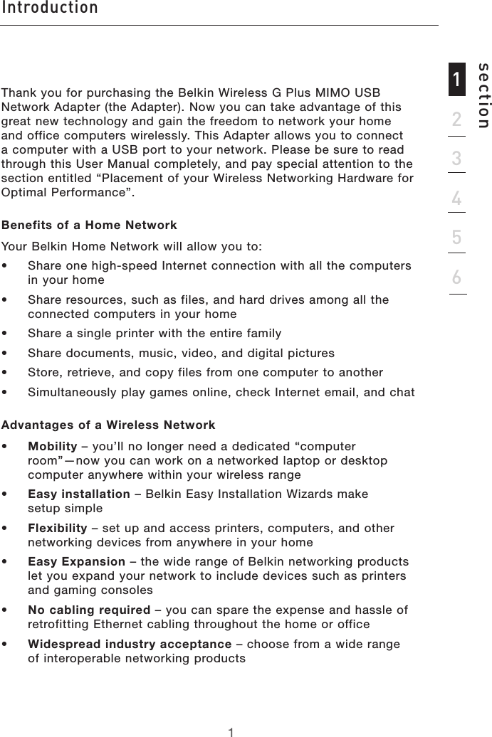 Introductionsection123456Thank you for purchasing the Belkin Wireless G Plus MIMO USB Network Adapter (the Adapter). Now you can take advantage of this great new technology and gain the freedom to network your home and office computers wirelessly. This Adapter allows you to connect a computer with a USB port to your network. Please be sure to read through this User Manual completely, and pay special attention to the section entitled “Placement of your Wireless Networking Hardware for Optimal Performance”.Benefits of a Home Network  Your Belkin Home Network will allow you to:•   Share one high-speed Internet connection with all the computers in your home•   Share resources, such as files, and hard drives among all the connected computers in your home•   Share a single printer with the entire family•   Share documents, music, video, and digital pictures•   Store, retrieve, and copy files from one computer to another•   Simultaneously play games online, check Internet email, and chatAdvantages of a Wireless Network •  Mobility – you’ll no longer need a dedicated “computer  room”—now you can work on a networked laptop or desktop computer anywhere within your wireless range•  Easy installation – Belkin Easy Installation Wizards make  setup simple•  Flexibility – set up and access printers, computers, and other networking devices from anywhere in your home •  Easy Expansion – the wide range of Belkin networking products let you expand your network to include devices such as printers and gaming consoles•  No cabling required – you can spare the expense and hassle of retrofitting Ethernet cabling throughout the home or office•  Widespread industry acceptance – choose from a wide range of interoperable networking products1