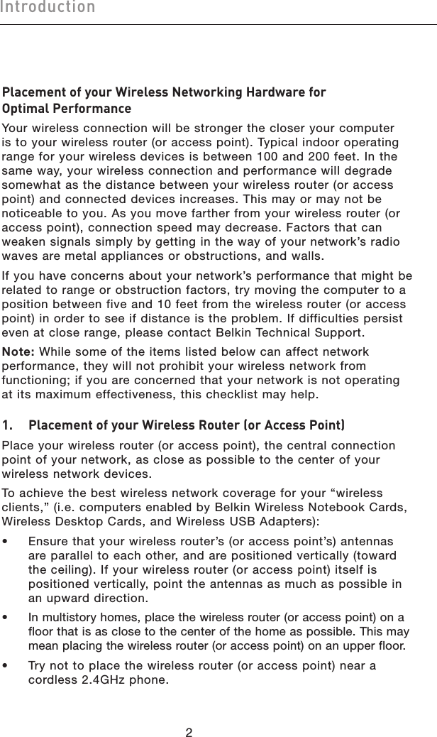 32Introduction32IntroductionPlacement of your Wireless Networking Hardware for  Optimal PerformanceYour wireless connection will be stronger the closer your computer is to your wireless router (or access point). Typical indoor operating range for your wireless devices is between 100 and 200 feet. In the same way, your wireless connection and performance will degrade somewhat as the distance between your wireless router (or access point) and connected devices increases. This may or may not be noticeable to you. As you move farther from your wireless router (or access point), connection speed may decrease. Factors that can weaken signals simply by getting in the way of your network’s radio waves are metal appliances or obstructions, and walls.If you have concerns about your network’s performance that might be related to range or obstruction factors, try moving the computer to a position between five and 10 feet from the wireless router (or access point) in order to see if distance is the problem. If difficulties persist even at close range, please contact Belkin Technical Support.Note: While some of the items listed below can affect network performance, they will not prohibit your wireless network from functioning; if you are concerned that your network is not operating at its maximum effectiveness, this checklist may help.1.   Placement of your Wireless Router (or Access Point)Place your wireless router (or access point), the central connection point of your network, as close as possible to the center of your wireless network devices.To achieve the best wireless network coverage for your “wireless clients,” (i.e. computers enabled by Belkin Wireless Notebook Cards, Wireless Desktop Cards, and Wireless USB Adapters): •   Ensure that your wireless router’s (or access point’s) antennas are parallel to each other, and are positioned vertically (toward the ceiling). If your wireless router (or access point) itself is positioned vertically, point the antennas as much as possible in an upward direction. •   In multistory homes, place the wireless router (or access point) on a floor that is as close to the center of the home as possible. This may mean placing the wireless router (or access point) on an upper floor.•   Try not to place the wireless router (or access point) near a cordless 2.4GHz phone.