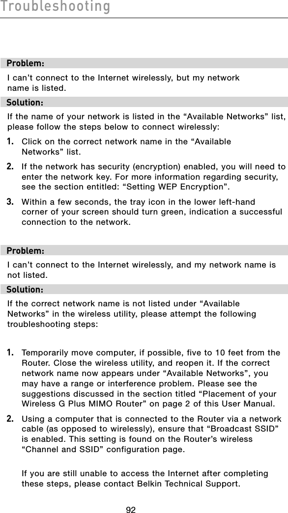 Troubleshooting93929392Problem:I can’t connect to the Internet wirelessly, but my network  name is listed.Solution:If the name of your network is listed in the “Available Networks” list, please follow the steps below to connect wirelessly:1.  Click on the correct network name in the “Available  Networks” list.  2.   If the network has security (encryption) enabled, you will need to enter the network key. For more information regarding security, see the section entitled: “Setting WEP Encryption”.3.   Within a few seconds, the tray icon in the lower left-hand corner of your screen should turn green, indication a successful connection to the network.  Problem:I can’t connect to the Internet wirelessly, and my network name is not listed.Solution:If the correct network name is not listed under “Available  Networks” in the wireless utility, please attempt the following troubleshooting steps: 1.  Temporarily move computer, if possible, five to 10 feet from the Router. Close the wireless utility, and reopen it. If the correct network name now appears under “Available Networks”, you may have a range or interference problem. Please see the suggestions discussed in the section titled “Placement of your Wireless G Plus MIMO Router” on page 2 of this User Manual.2.  Using a computer that is connected to the Router via a network cable (as opposed to wirelessly), ensure that “Broadcast SSID” is enabled. This setting is found on the Router’s wireless “Channel and SSID” configuration page.   If you are still unable to access the Internet after completing these steps, please contact Belkin Technical Support.