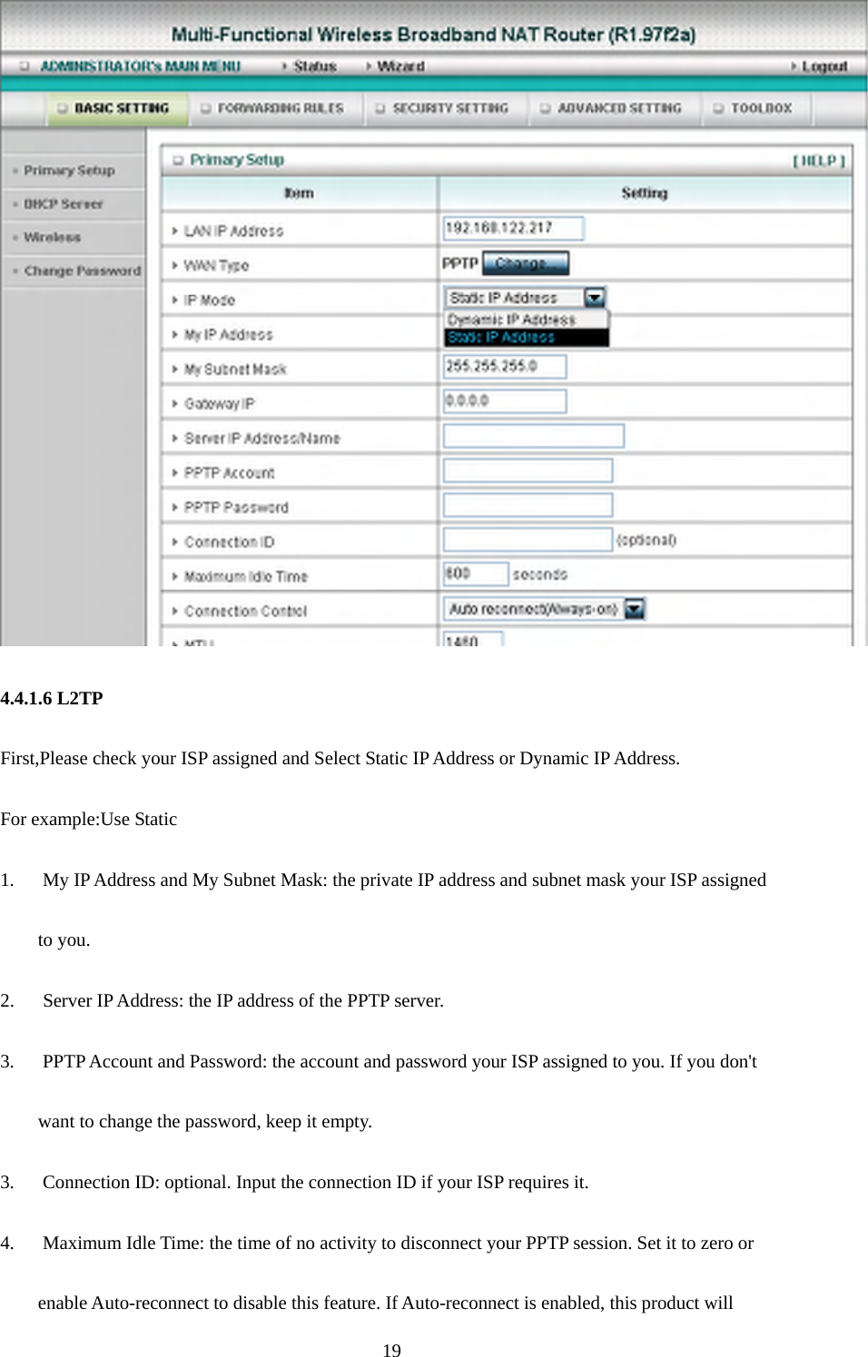   4.4.1.6 L2TP First,Please check your ISP assigned and Select Static IP Address or Dynamic IP Address. For example:Use Static 1.      My IP Address and My Subnet Mask: the private IP address and subnet mask your ISP assigned   to you.   2.    Server IP Address: the IP address of the PPTP server.   3.      PPTP Account and Password: the account and password your ISP assigned to you. If you don&apos;t want to change the password, keep it empty.   3.      Connection ID: optional. Input the connection ID if your ISP requires it.   4.      Maximum Idle Time: the time of no activity to disconnect your PPTP session. Set it to zero or   enable Auto-reconnect to disable this feature. If Auto-reconnect is enabled, this product will    19
