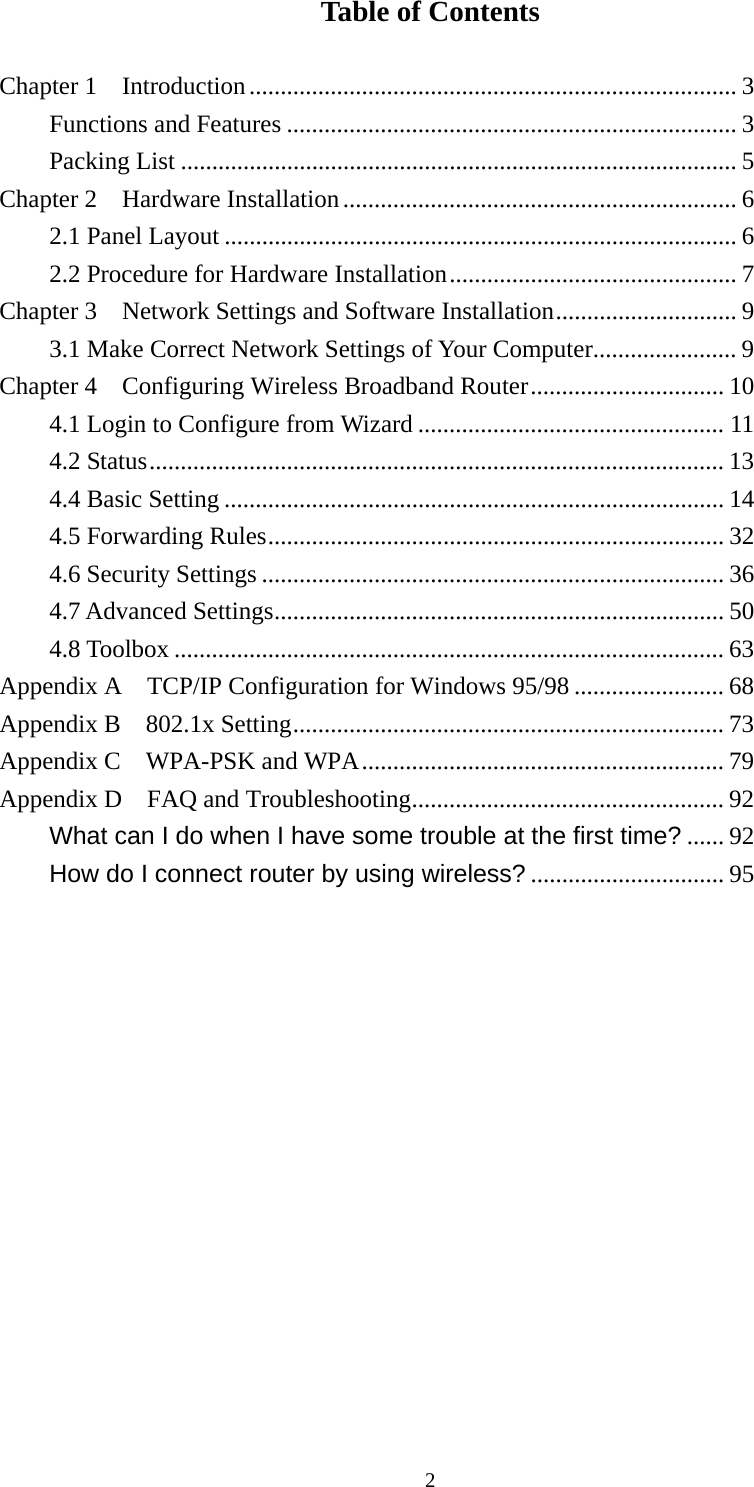 Table of Contents  Chapter 1    Introduction.............................................................................. 3 Functions and Features ........................................................................ 3 Packing List ......................................................................................... 5 Chapter 2    Hardware Installation............................................................... 6 2.1 Panel Layout .................................................................................. 6 2.2 Procedure for Hardware Installation.............................................. 7 Chapter 3    Network Settings and Software Installation............................. 9 3.1 Make Correct Network Settings of Your Computer....................... 9 Chapter 4    Configuring Wireless Broadband Router............................... 10 4.1 Login to Configure from Wizard ................................................. 11 4.2 Status............................................................................................ 13 4.4 Basic Setting ................................................................................ 14 4.5 Forwarding Rules......................................................................... 32 4.6 Security Settings .......................................................................... 36 4.7 Advanced Settings........................................................................ 50 4.8 Toolbox ........................................................................................ 63 Appendix A  TCP/IP Configuration for Windows 95/98 ........................ 68 Appendix B  802.1x Setting..................................................................... 73 Appendix C    WPA-PSK and WPA.......................................................... 79 Appendix D  FAQ and Troubleshooting.................................................. 92 What can I do when I have some trouble at the first time? ...... 92 How do I connect router by using wireless? ............................... 95               2