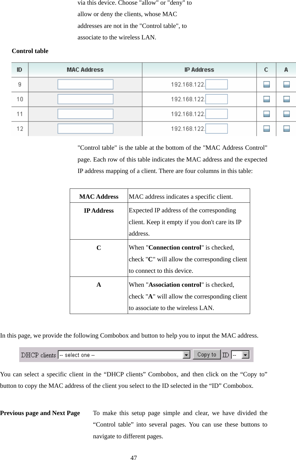 via this device. Choose &quot;allow&quot; or &quot;deny&quot; to allow or deny the clients, whose MAC addresses are not in the &quot;Control table&quot;, to associate to the wireless LAN. Control table  &quot;Control table&quot; is the table at the bottom of the &quot;MAC Address Control&quot; page. Each row of this table indicates the MAC address and the expected IP address mapping of a client. There are four columns in this table:  MAC Address  MAC address indicates a specific client. IP Address  Expected IP address of the corresponding client. Keep it empty if you don&apos;t care its IP address. C  When &quot;Connection control&quot; is checked, check &quot;C&quot; will allow the corresponding client to connect to this device. A  When &quot;Association control&quot; is checked, check &quot;A&quot; will allow the corresponding client to associate to the wireless LAN.  In this page, we provide the following Combobox and button to help you to input the MAC address.  You can select a specific client in the “DHCP clients” Combobox, and then click on the “Copy to” button to copy the MAC address of the client you select to the ID selected in the “ID” Combobox.  Previous page and Next Page  To make this setup page simple and clear, we have divided the “Control table” into several pages. You can use these buttons to navigate to different pages.  47