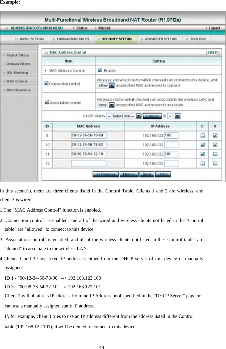 Example:  In this scenario, there are three clients listed in the Control Table. Clients 1 and 2 are wireless, and client 3 is wired.   1.The &quot;MAC Address Control&quot; function is enabled.   2.&quot;Connection control&quot; is enabled, and all of the wired and wireless clients not listed in the &quot;Control table&quot; are &quot;allowed&quot; to connect to this device.   3.&quot;Association control&quot; is enabled, and all of the wireless clients not listed in the &quot;Control table&quot; are &quot;denied&quot; to associate to the wireless LAN.   4.Clients 1 and 3 have fixed IP addresses either from the DHCP server of this device or manually assigned: ID 1 - &quot;00-12-34-56-78-90&quot; --&gt; 192.168.122.100 ID 3 - &quot;00-98-76-54-32-10&quot; --&gt; 192.168.122.101 Client 2 will obtain its IP address from the IP Address pool specified in the &quot;DHCP Server&quot; page or   can use a manually assigned static IP address. If, for example, client 3 tries to use an IP address different from the address listed in the Control   table (192.168.122.101), it will be denied to connect to this device.    48