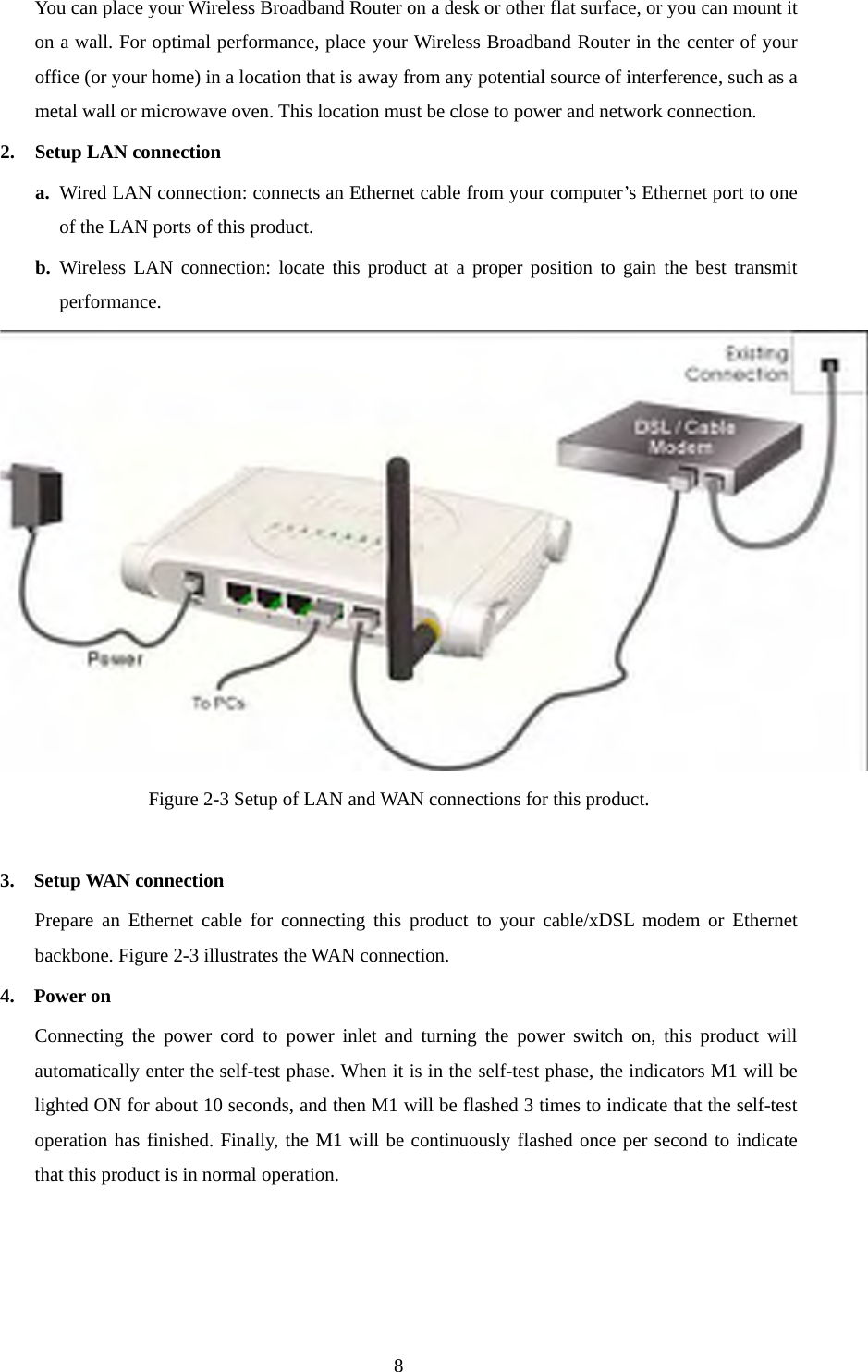 You can place your Wireless Broadband Router on a desk or other flat surface, or you can mount it on a wall. For optimal performance, place your Wireless Broadband Router in the center of your office (or your home) in a location that is away from any potential source of interference, such as a metal wall or microwave oven. This location must be close to power and network connection. 2. Setup LAN connection a. Wired LAN connection: connects an Ethernet cable from your computer’s Ethernet port to one of the LAN ports of this product. b. Wireless LAN connection: locate this product at a proper position to gain the best transmit performance.  Figure 2-3 Setup of LAN and WAN connections for this product.  3.  Setup WAN connection Prepare an Ethernet cable for connecting this product to your cable/xDSL modem or Ethernet backbone. Figure 2-3 illustrates the WAN connection. 4.  Power on  Connecting the power cord to power inlet and turning the power switch on, this product will automatically enter the self-test phase. When it is in the self-test phase, the indicators M1 will be lighted ON for about 10 seconds, and then M1 will be flashed 3 times to indicate that the self-test operation has finished. Finally, the M1 will be continuously flashed once per second to indicate that this product is in normal operation.     8