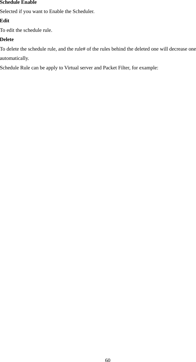  Schedule Enable Selected if you want to Enable the Scheduler.   Edit To edit the schedule rule.   Delete To delete the schedule rule, and the rule# of the rules behind the deleted one will decrease one automatically. Schedule Rule can be apply to Virtual server and Packet Filter, for example:  60