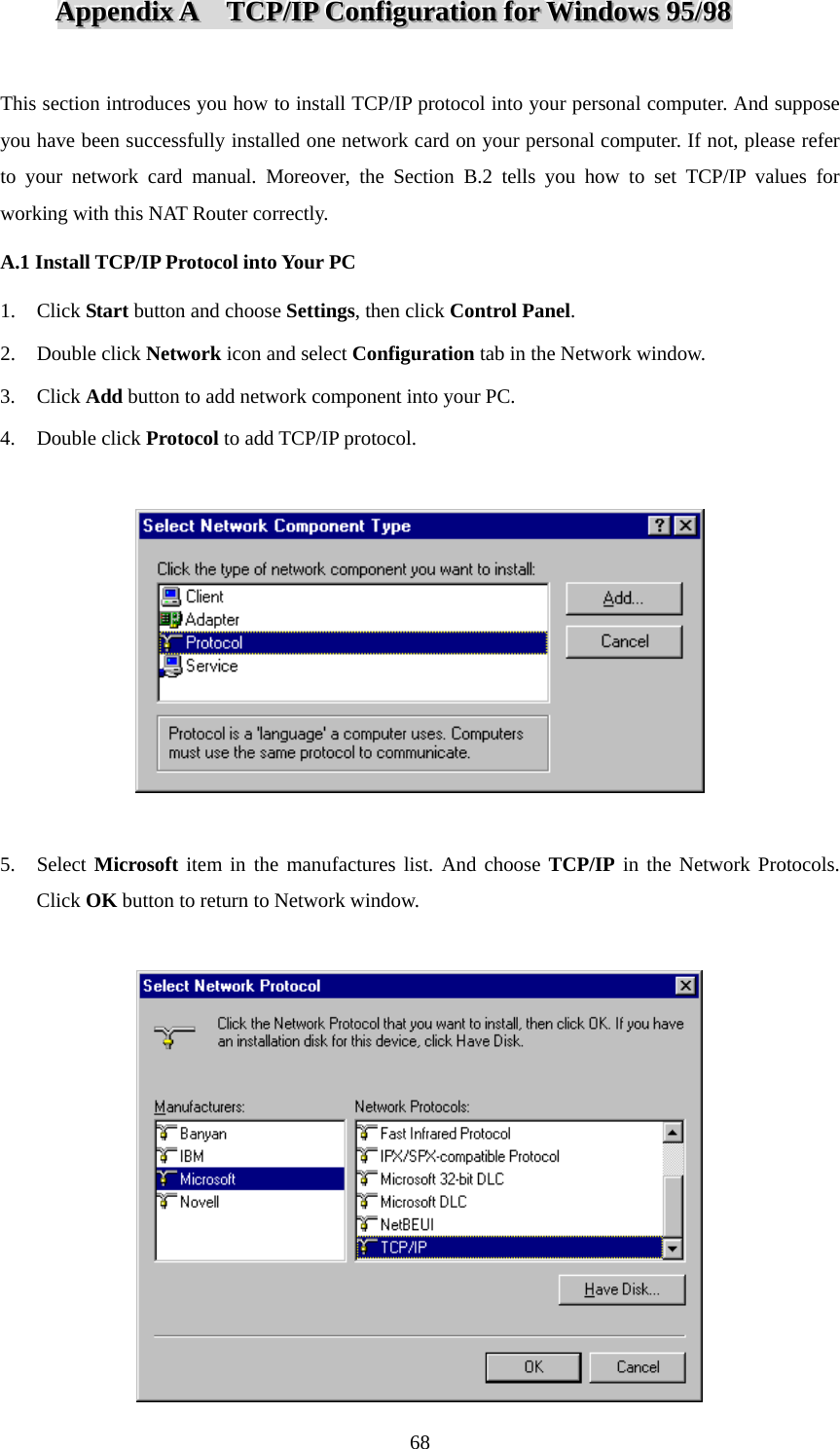 AAAppppppeeennndddiiixxx   AAA      TTTCCCPPP///IIIPPP   CCCooonnnfffiiiggguuurrraaatttiiiooonnn   fffooorrr   WWWiiinnndddooowwwsss   999555///999888    This section introduces you how to install TCP/IP protocol into your personal computer. And suppose you have been successfully installed one network card on your personal computer. If not, please refer to your network card manual. Moreover, the Section B.2 tells you how to set TCP/IP values for working with this NAT Router correctly. A.1 Install TCP/IP Protocol into Your PC 1. Click Start button and choose Settings, then click Control Panel. 2. Double click Network icon and select Configuration tab in the Network window. 3. Click Add button to add network component into your PC. 4. Double click Protocol to add TCP/IP protocol.    5. Select Microsoft item in the manufactures list. And choose TCP/IP in the Network Protocols. Click OK button to return to Network window.    68