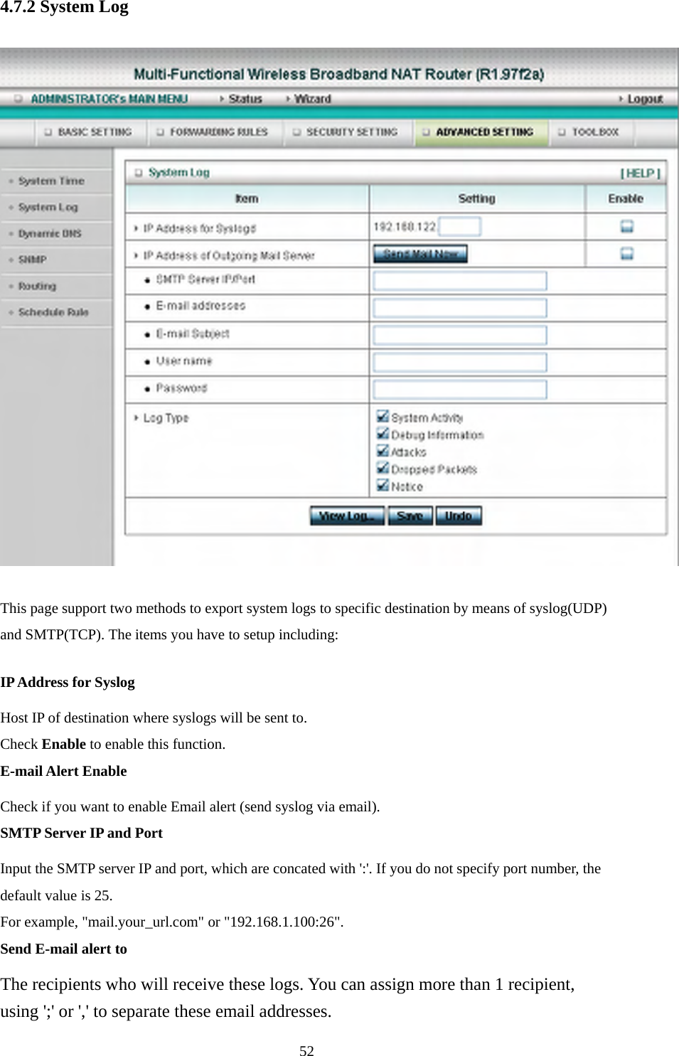 4.7.2 System Log  This page support two methods to export system logs to specific destination by means of syslog(UDP) and SMTP(TCP). The items you have to setup including:   IP Address for Syslog Host IP of destination where syslogs will be sent to. Check Enable to enable this function.   E-mail Alert Enable Check if you want to enable Email alert (send syslog via email).   SMTP Server IP and Port Input the SMTP server IP and port, which are concated with &apos;:&apos;. If you do not specify port number, the default value is 25. For example, &quot;mail.your_url.com&quot; or &quot;192.168.1.100:26&quot;.   Send E-mail alert to The recipients who will receive these logs. You can assign more than 1 recipient, using &apos;;&apos; or &apos;,&apos; to separate these email addresses.  52