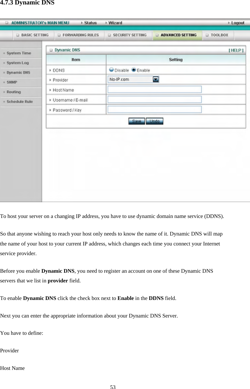 4.7.3 Dynamic DNS   To host your server on a changing IP address, you have to use dynamic domain name service (DDNS).   So that anyone wishing to reach your host only needs to know the name of it. Dynamic DNS will map the name of your host to your current IP address, which changes each time you connect your Internet service provider.   Before you enable Dynamic DNS, you need to register an account on one of these Dynamic DNS servers that we list in provider field.   To enable Dynamic DNS click the check box next to Enable in the DDNS field. Next you can enter the appropriate information about your Dynamic DNS Server. You have to define: Provider Host Name  53