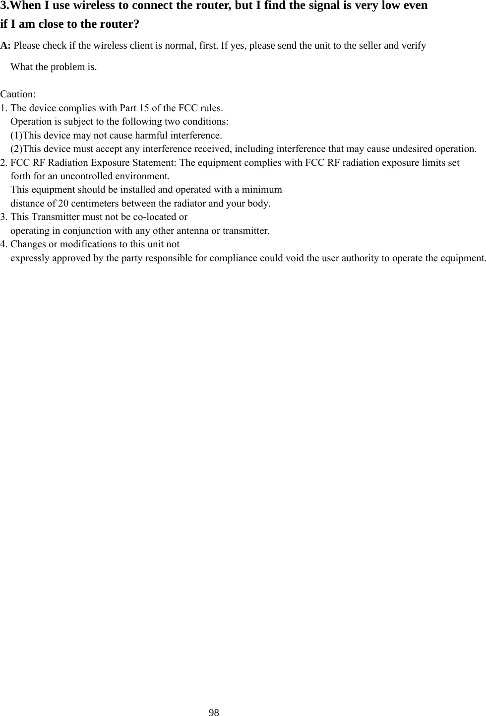  3.When I use wireless to connect the router, but I find the signal is very low even if I am close to the router?   A: Please check if the wireless client is normal, first. If yes, please send the unit to the seller and verify         What the problem is.  Caution:1. The device complies with Part 15 of the FCC rules.     Operation is subject to the following two conditions:    (1)This device may not cause harmful interference.    (2)This device must accept any interference received, including interference that may cause undesired operation.2. FCC RF Radiation Exposure Statement: The equipment complies with FCC RF radiation exposure limits set     forth for an uncontrolled environment.    This equipment should be installed and operated with a minimum     distance of 20 centimeters between the radiator and your body.3. This Transmitter must not be co-located or     operating in conjunction with any other antenna or transmitter.4. Changes or modifications to this unit not     expressly approved by the party responsible for compliance could void the user authority to operate the equipment.   98