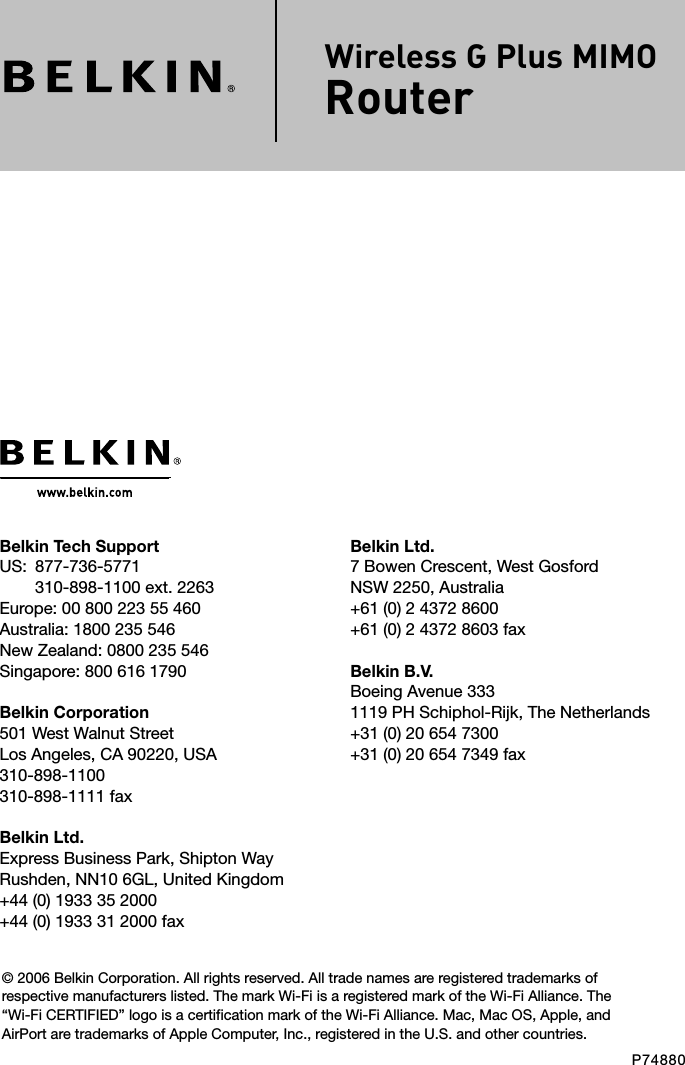 Belkin Ltd.7 Bowen Crescent, West GosfordNSW 2250, Australia+61 (0) 2 4372 8600+61 (0) 2 4372 8603 faxBelkin B.V.Boeing Avenue 3331119 PH Schiphol-Rijk, The Netherlands+31 (0) 20 654 7300+31 (0) 20 654 7349 faxBelkin Tech SupportUS:   877-736-5771310-898-1100 ext. 2263Europe: 00 800 223 55 460Australia: 1800 235 546New Zealand: 0800 235 546Singapore: 800 616 1790Belkin Corporation501 West Walnut StreetLos Angeles, CA 90220, USA310-898-1100310-898-1111 faxBelkin Ltd.Express Business Park, Shipton Way Rushden, NN10 6GL, United Kingdom+44 (0) 1933 35 2000+44 (0) 1933 31 2000 fax© 2006 Belkin Corporation. All rights reserved. All trade names are registered trademarks of respective manufacturers listed. The mark Wi-Fi is a registered mark of the Wi-Fi Alliance. The “Wi-Fi CERTIFIED” logo is a certification mark of the Wi-Fi Alliance. Mac, Mac OS, Apple, and AirPort are trademarks of Apple Computer, Inc., registered in the U.S. and other countries.P74880Wireless G Plus MIMO Router