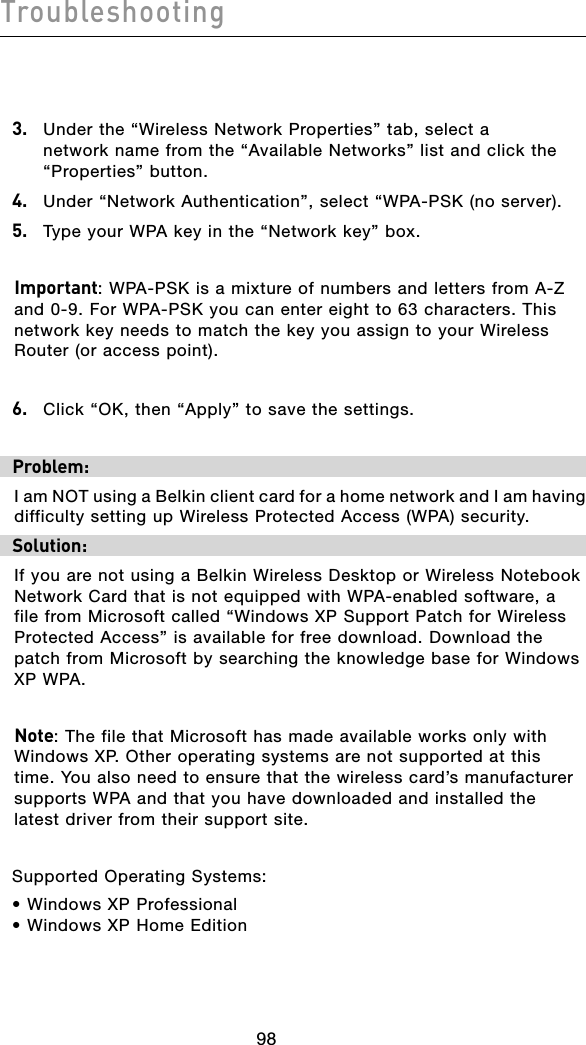 Troubleshooting999899983.   Under the “Wireless Network Properties” tab, select a network name from the “Available Networks” list and click the “Properties” button.4.  Under “Network Authentication”, select “WPA-PSK (no server).5.   Type your WPA key in the “Network key” box.Important: WPA-PSK is a mixture of numbers and letters from A-Z and 0-9. For WPA-PSK you can enter eight to 63 characters. This network key needs to match the key you assign to your Wireless Router (or access point).6.   Click “OK, then “Apply” to save the settings.Problem:I am NOT using a Belkin client card for a home network and I am having difficulty setting up Wireless Protected Access (WPA) security.Solution:If you are not using a Belkin Wireless Desktop or Wireless Notebook Network Card that is not equipped with WPA-enabled software, a file from Microsoft called “Windows XP Support Patch for Wireless Protected Access” is available for free download. Download the patch from Microsoft by searching the knowledge base for Windows XP WPA.Note: The file that Microsoft has made available works only with Windows XP. Other operating systems are not supported at this time. You also need to ensure that the wireless card’s manufacturer supports WPA and that you have downloaded and installed the latest driver from their support site.Supported Operating Systems:• Windows XP Professional • Windows XP Home Edition